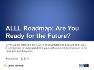 ALLL Roadmap: Are You 
Ready for the Future? 
Given all the attention the ALLL is receiving from regulators and FASB, 
it is important to understand how your institution will be impacted in the 
near, mid and long-term. 
September 12, 2014 
 