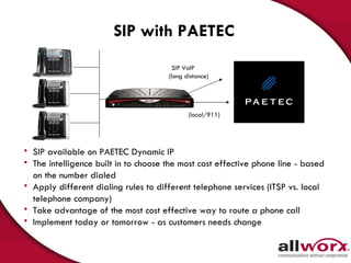 SIP with PAETEC SIP available on PAETEC Dynamic IP The intelligence built in to choose the most cost effective phone line - based on the number dialed Apply different dialing rules to different telephone services (ITSP vs. local telephone company) Take advantage of the most cost effective way to route a phone call Implement today or tomorrow - as customers needs change  SIP VoIP  (long distance) (local/911) 