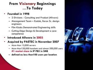 From  Visionary  Beginnings …To Today Founded in 1998 2 Divisions - Consulting and Product (Allworx) Management Team – Kodak, Xerox Sr. design engineers Film Kiosks Demonstrated Engineering skills Cutting-Edge Design & Development a core competence Introduced Allworx in  2003 Acquired by PAETEC in November 2007 More than 12,000 servers More than150,000 handsets and almost 500,000 users  #1 market share   in IP PBX in SMB defined as less than100 users per location 