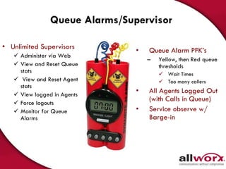Queue Alarms/Supervisor Queue Alarm PFK’s  Yellow, then Red queue thresholds Wait Times Too many callers All Agents Logged Out (with Calls in Queue) Service observe w/ Barge-in Unlimited Supervisors Administer via Web View and Reset Queue stats View and Reset Agent stats View logged in Agents Force logouts Monitor for Queue Alarms 