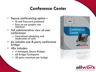 Conference Center Secure conferencing option – ID and Password protected Easy-to-use graphic user  interface  Full administrative view of user  conferences  Centralized scheduling and  moderation of calls  6x includes one 8-party conference bridge 48x includes: 4 Managed, Secure Bridges 60 Bridge Participants  30 party maximum per bridge 