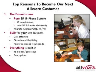 Top Reasons To Become Our Next Allworx Customer The Future is now Pure  SIP   IP Phone System IP based stations  Add SIP 2.0 trunks when ready Migrate Analog POTS, T1/PRI  Built   for  your  size business  Cost Effective Growth and flexibility Features exceed your needs  Everything   is built-in  no blades/gateways Few options 
