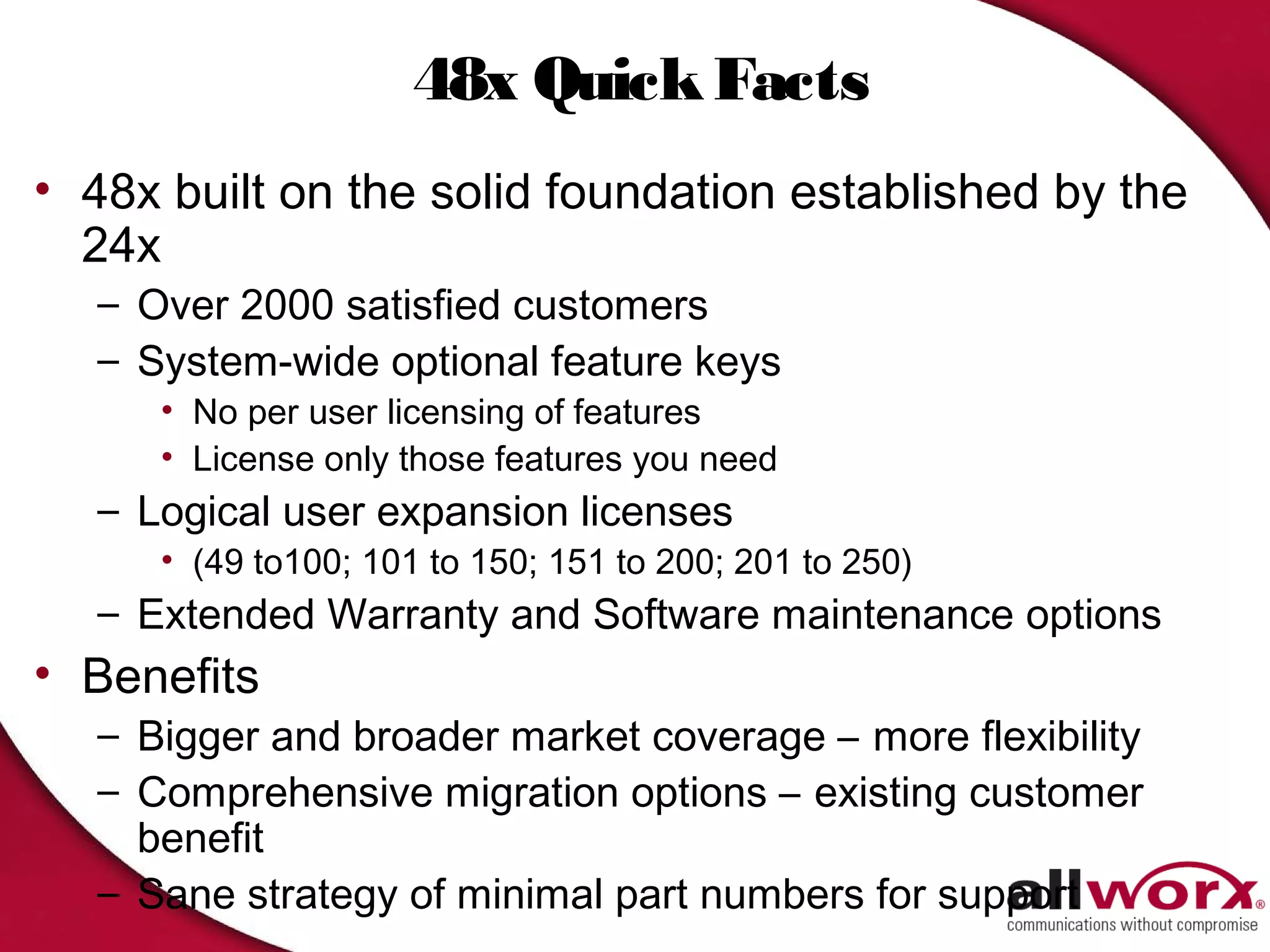48x Quick Facts
• 48x built on the solid foundation established by the
  24x
  – Over 2000 satisfied customers
  – System-wide optional feature keys
     • No per user licensing of features
     • License only those features you need
  – Logical user expansion licenses
     • (49 to100; 101 to 150; 151 to 200; 201 to 250)
  – Extended Warranty and Software maintenance options
• Benefits
  – Bigger and broader market coverage – more flexibility
  – Comprehensive migration options – existing customer
    benefit
  – Sane strategy of minimal part numbers for support
 