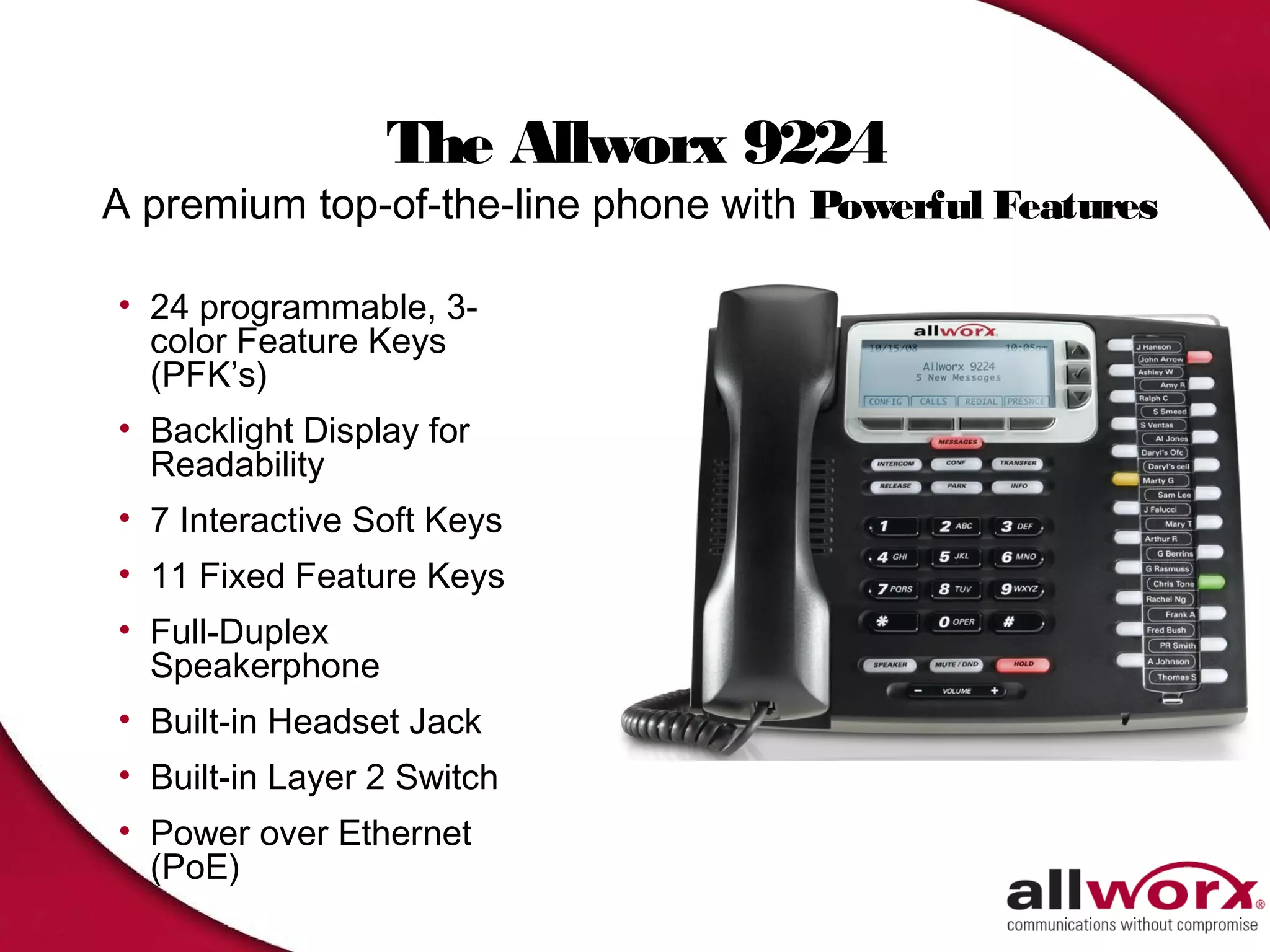 The Allworx 9224
A premium top-of-the-line phone with Powerful Features

• 24 programmable, 3-
  color Feature Keys
  (PFK’s)
• Backlight Display for
  Readability
• 7 Interactive Soft Keys
• 11 Fixed Feature Keys
• Full-Duplex
  Speakerphone
• Built-in Headset Jack
• Built-in Layer 2 Switch
• Power over Ethernet
  (PoE)
 