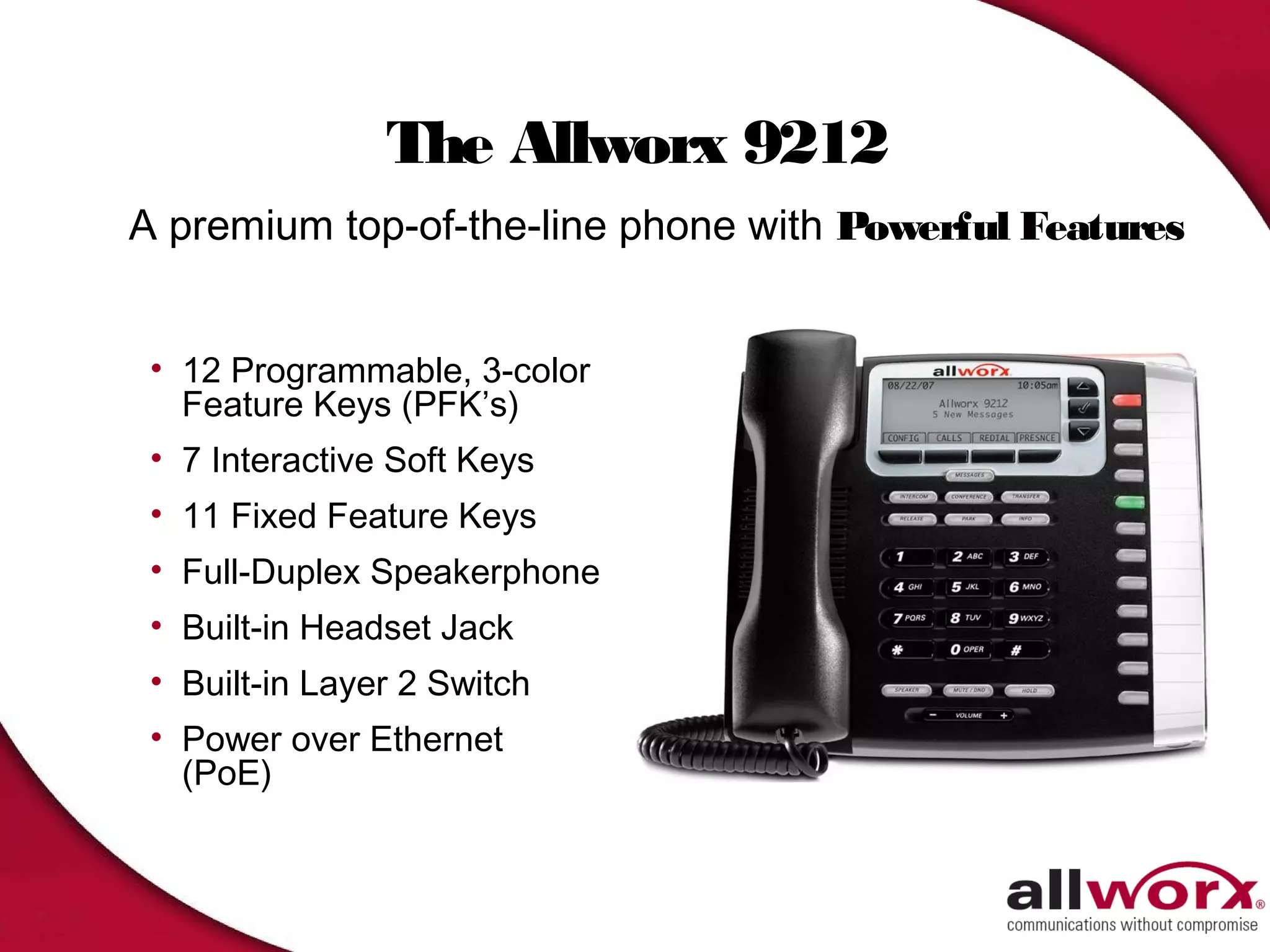 The Allworx 9212
A premium top-of-the-line phone with Powerful Features


 • 12 Programmable, 3-color
   Feature Keys (PFK’s)
 • 7 Interactive Soft Keys
 • 11 Fixed Feature Keys
 • Full-Duplex Speakerphone
 • Built-in Headset Jack
 • Built-in Layer 2 Switch
 • Power over Ethernet
   (PoE)
 