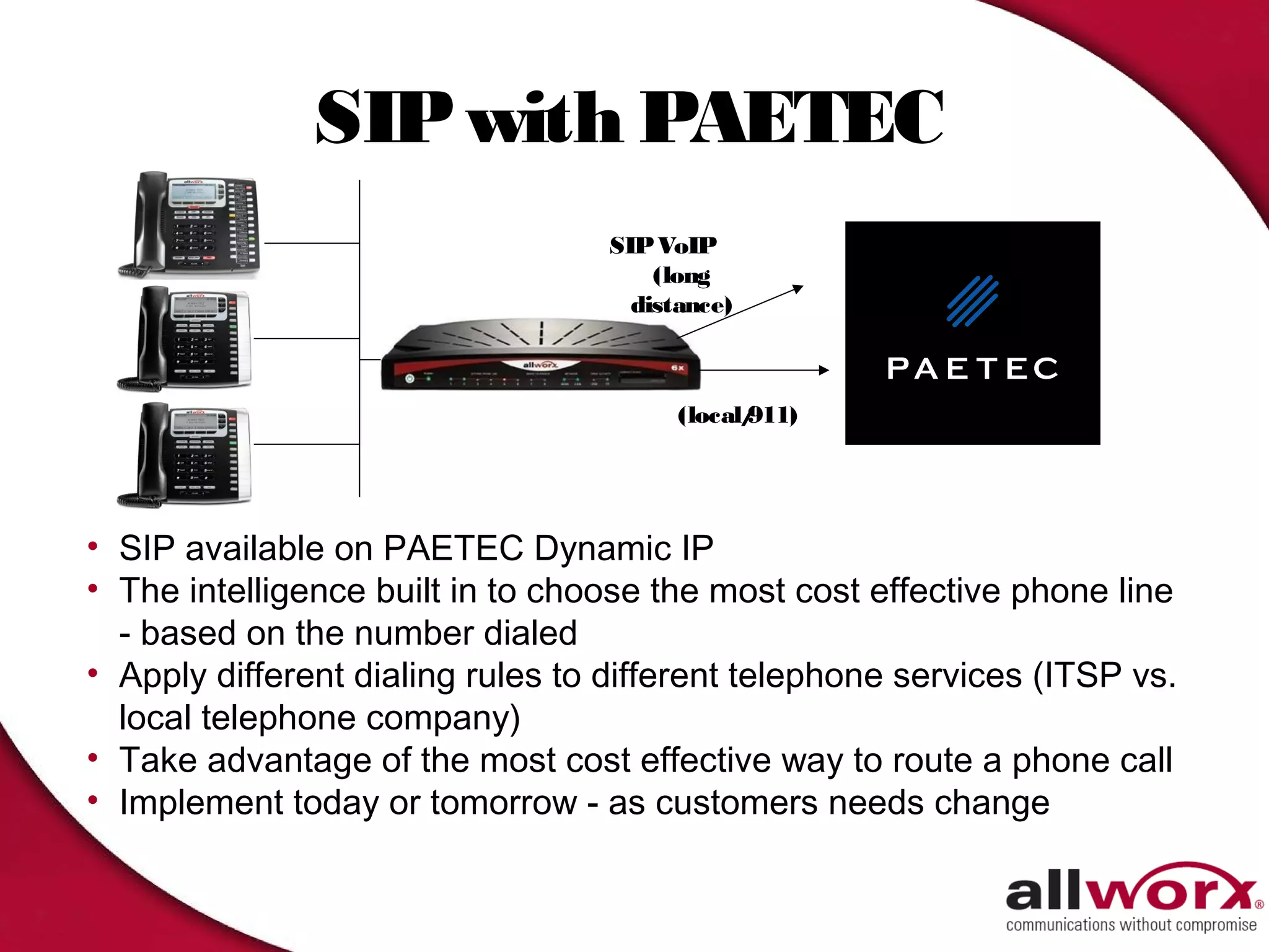 SIP with PAETEC
                                   SIP VoIP
                                       (long
                                     distance)



                                         (local/
                                               911)




• SIP available on PAETEC Dynamic IP
• The intelligence built in to choose the most cost effective phone line
  - based on the number dialed
• Apply different dialing rules to different telephone services (ITSP vs.
  local telephone company)
• Take advantage of the most cost effective way to route a phone call
• Implement today or tomorrow - as customers needs change
 