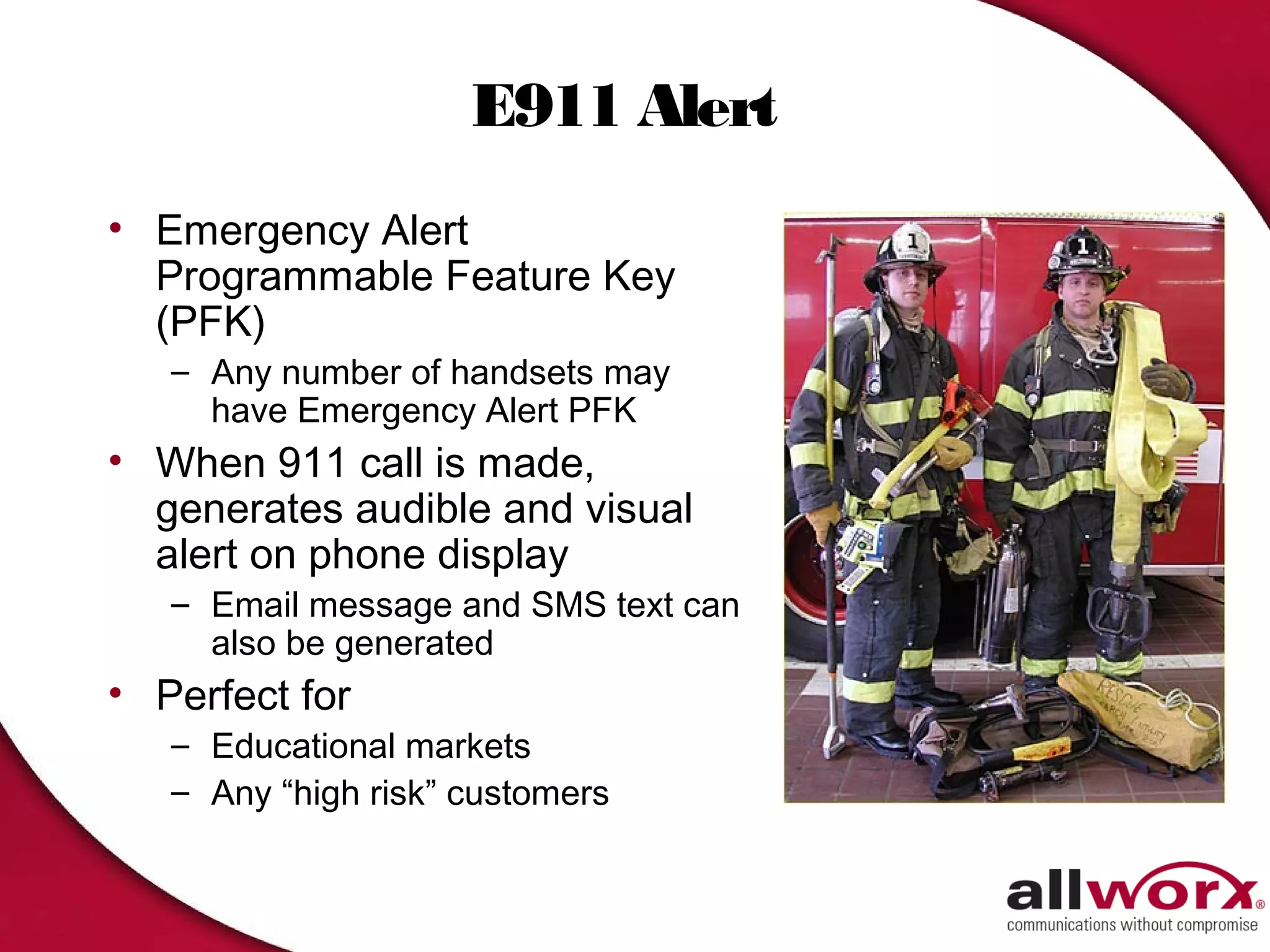 E911 Alert
• Emergency Alert
  Programmable Feature Key
  (PFK)
   – Any number of handsets may
     have Emergency Alert PFK
• When 911 call is made,
  generates audible and visual
  alert on phone display
   – Email message and SMS text can
     also be generated
• Perfect for
   – Educational markets
   – Any “high risk” customers
 