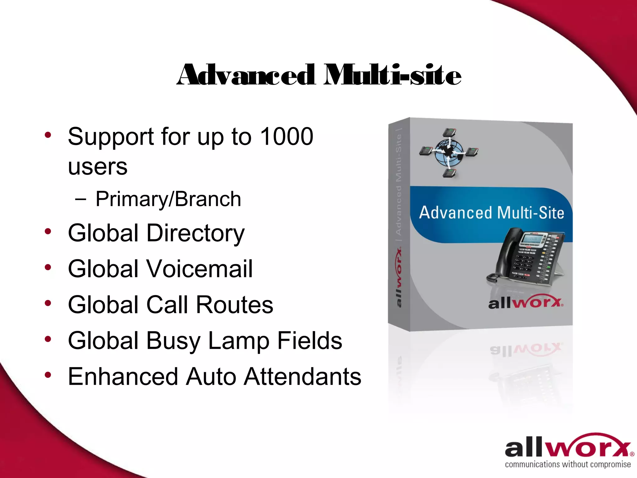 Advanced Multi-site
• Support for up to 1000
  users
    – Primary/Branch
•   Global Directory
•   Global Voicemail
•   Global Call Routes
•   Global Busy Lamp Fields
•   Enhanced Auto Attendants
 