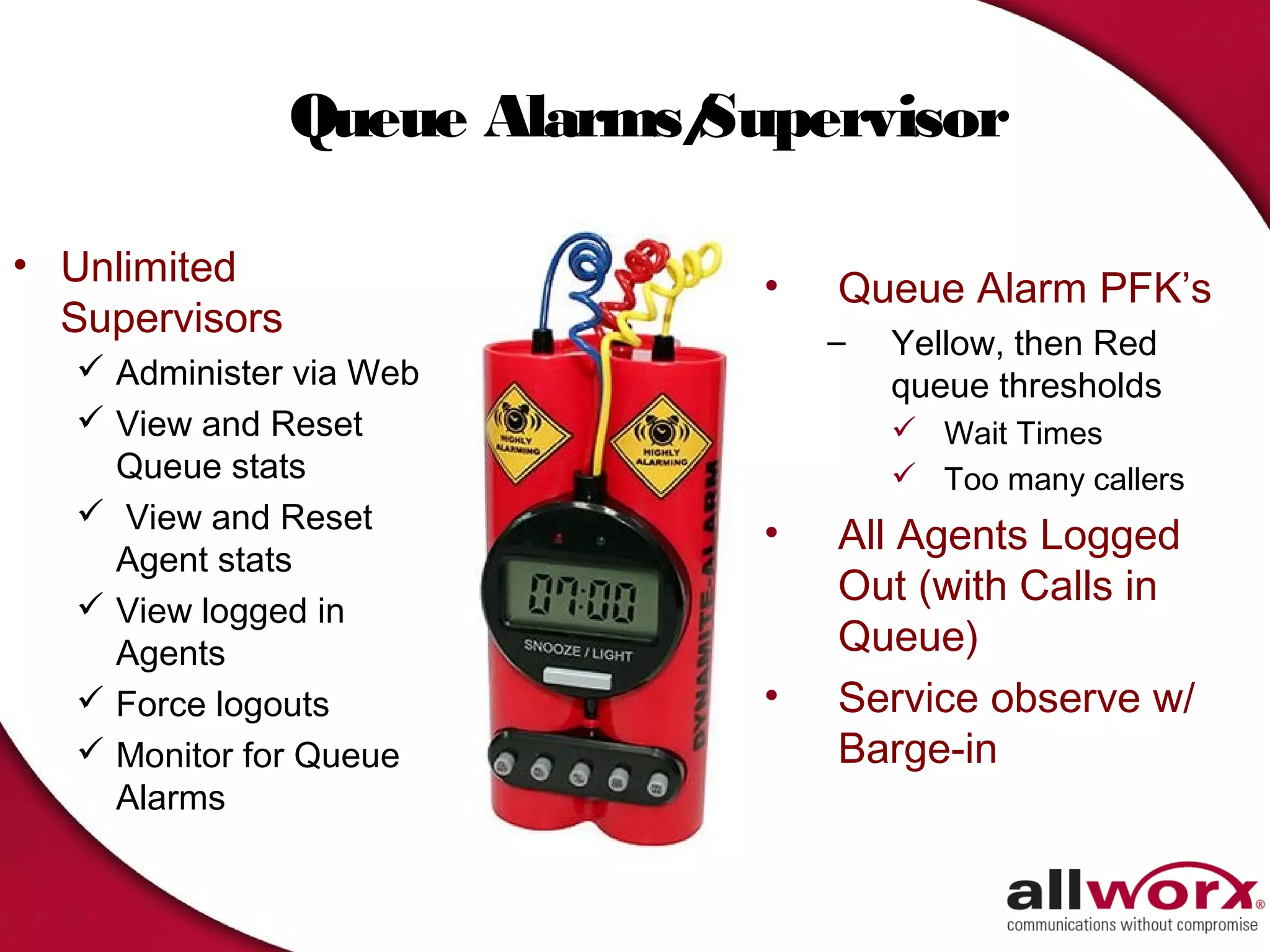 Queue Alarms/
                            Supervisor

• Unlimited                   •   Queue Alarm PFK’s
  Supervisors                     –   Yellow, then Red
    Administer via Web               queue thresholds
    View and Reset                    Wait Times
     Queue stats                       Too many callers
    View and Reset
                              •   All Agents Logged
     Agent stats
    View logged in
                                  Out (with Calls in
     Agents                       Queue)
    Force logouts            •   Service observe w/
    Monitor for Queue            Barge-in
     Alarms
 