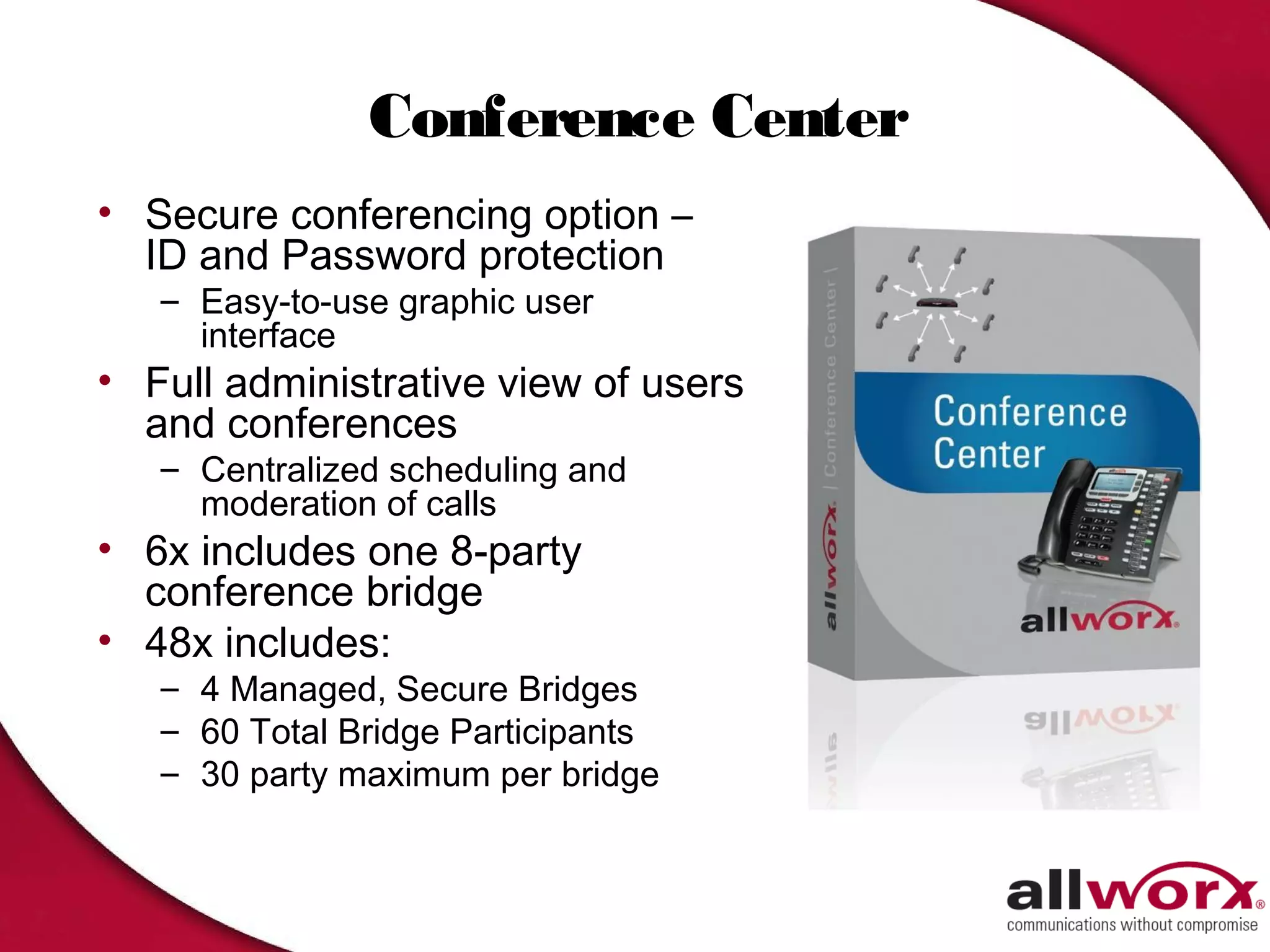 Conference Center
• Secure conferencing option –
  ID and Password protection
   – Easy-to-use graphic user
     interface
• Full administrative view of users
  and conferences
   – Centralized scheduling and
     moderation of calls
• 6x includes one 8-party
  conference bridge
• 48x includes:
   – 4 Managed, Secure Bridges
   – 60 Total Bridge Participants
   – 30 party maximum per bridge
 