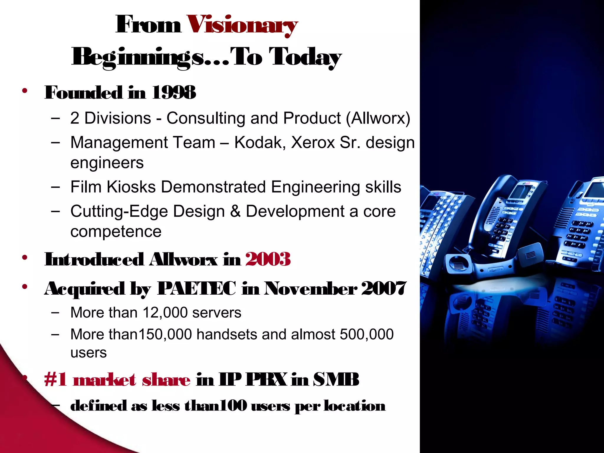 From Visionary
     Beginnings…To Today
• Founded in 1998
   – 2 Divisions - Consulting and Product (Allworx)
   – Management Team – Kodak, Xerox Sr. design
     engineers
   – Film Kiosks Demonstrated Engineering skills
   – Cutting-Edge Design & Development a core
     competence
• Introduced Allworx in 2003
• Acquired by PAETEC in November 2007
   – More than 12,000 servers
   – More than150,000 handsets and almost 500,000
     users
• #1 market share in IP PBX in SMB
   – defined as less than100 users per location
 