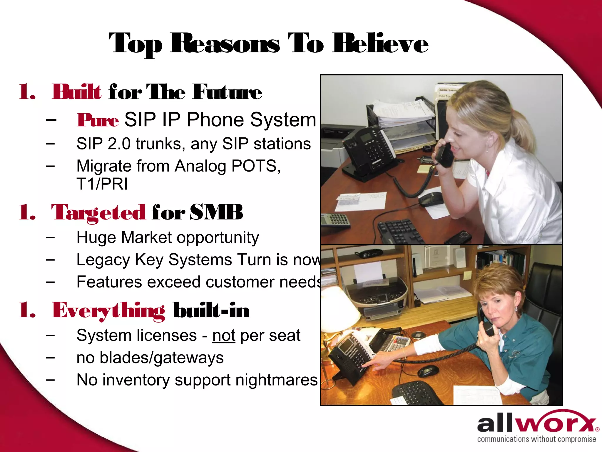 Top Reasons To Believe
1. Built for The Future
  –   Pure SIP IP Phone System
  –   SIP 2.0 trunks, any SIP stations
  –   Migrate from Analog POTS,
      T1/PRI
1. Targeted for SMB
  –   Huge Market opportunity
  –   Legacy Key Systems Turn is now
  –   Features exceed customer needs
1. Everything built-in
  –   System licenses - not per seat
  –   no blades/gateways
  –   No inventory support nightmares
 