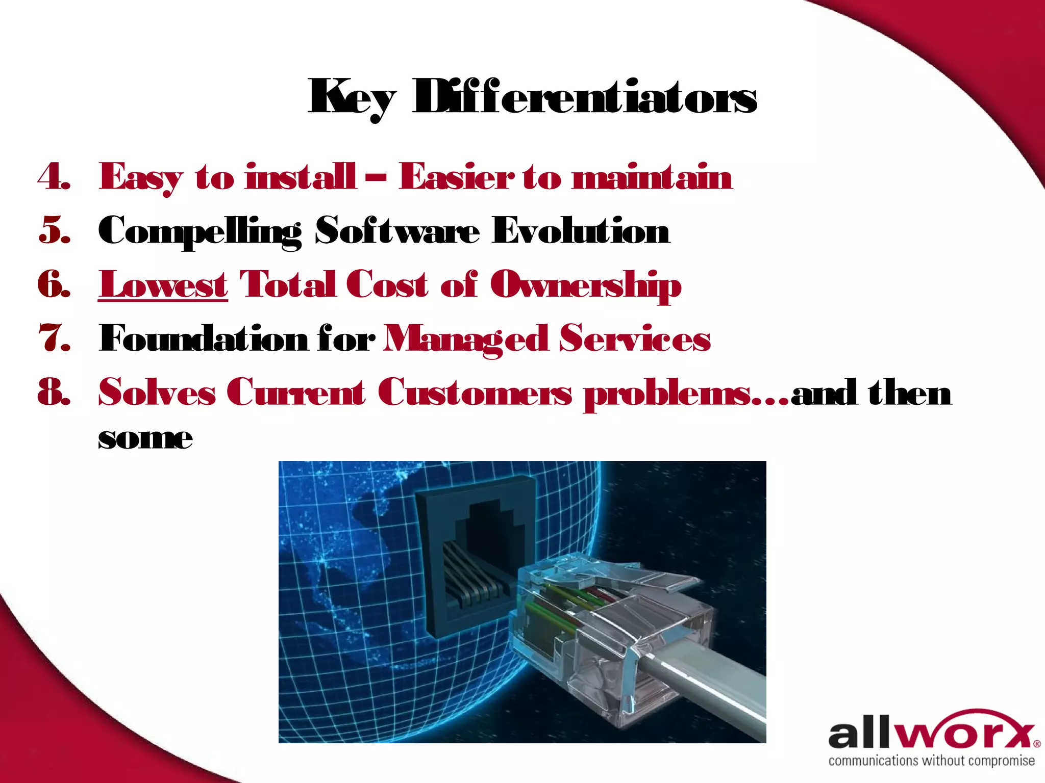 Key Differentiators
4.   Easy to install – Easier to maintain
5.   Compelling Software Evolution
6.   Lowest Total Cost of Ownership
7.   Foundation for Managed Services
8.   Solves Current Customers problems…and then
     some
 