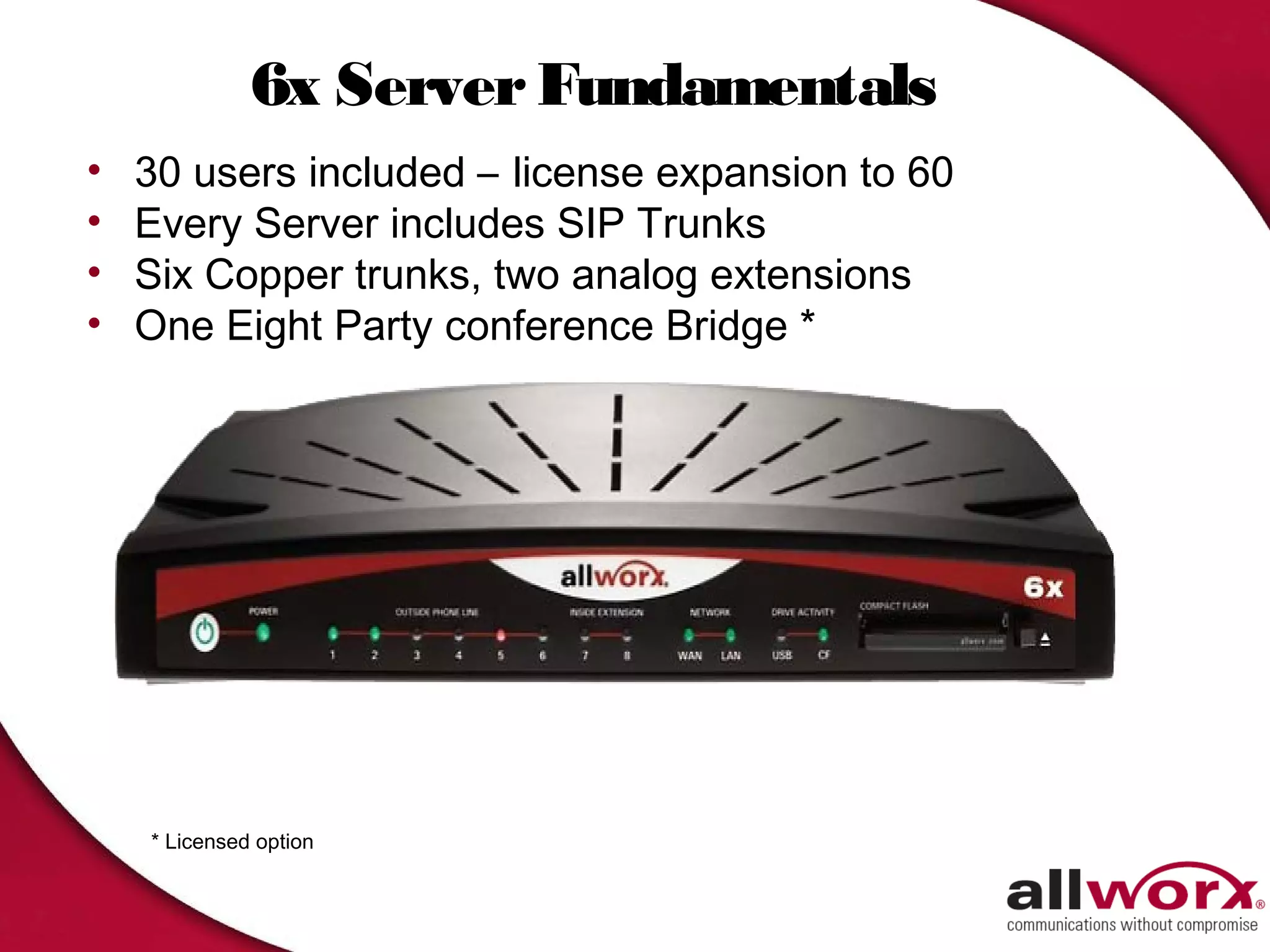 6x Server Fundamentals
•   30 users included – license expansion to 60
•   Every Server includes SIP Trunks
•   Six Copper trunks, two analog extensions
•   One Eight Party conference Bridge *




    * Licensed option
 