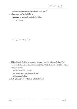 Mathematics : AJ Noi
Logic Page | 10
วิธีการตรวจสอบว่าประพจน์ใดเป็นสัจนิรันดร์หรือไม่ ทาได้ดังนี้
1. สร้างตารางค่าความจริง (เป็นวิธีพื้นฐาน)
Example 14 ตรวจสอบว่าประพจน์ใดที่เป็นสัจนิรันดร์
1.  p (p  q)
2.  (p  q) (p   q)
2. ใช้วิธีหาข้อขัดแย้ง เป็นวิธีการที่ตรวจสอบว่า รูปแบบของประพจน์นั้น ๆ มีโอกาสเป็นเท็จได้หรือไม่
ถ้ามีโอกาสเป็นเท็จได้แม้แต่กรณีเดียว ก็สามารถสรุปได้เลยว่าไม่เป็นสัจนิรันดร์ [เป็นวิธีที่สะดวกที่สุด]
ขั้นตอนในการทาคือ
1. สมมติให้ประพจน์นั้น ๆ เป็นเท็จ
2. หาค่าความจริงของประพจน์ย่อยแต่ละประพจน์
3. ดูว่าเกิดการขัดแย้งหรือไม่
ถ้าขัดแย้งจะเป็นสัจนิรันดร์ ถ้าไม่ขัดแย้งจะไม่เป็นสัจนิรันดร์
 