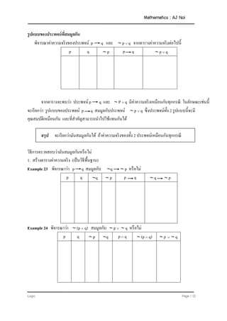 Mathematics : AJ Noi
Logic Page | 13
รูปแบบของประพจน์ที่สมมูลกัน
พิจารณาค่าความจริงของประพจน์ p q และ  p  q จากตารางค่าความจริงต่อไปนี้
p q  p p q  p  q
จากตารางจะพบว่า ประพจน์ p q และ  P  q มีค่าความจริงเหมือนกันทุกกรณี ในลักษณะเช่นนี้
จะเรียกว่า รูปแบบของประพจน์ p q สมมูลกับประพจน์  p  q ซึ่งประพจน์ทั้ง 2 รูปแบบนี้จะมี
คุณสมบัติเหมือนกัน และที่สาคัญสามารถนาไปใช้แทนกันได้
สรุป จะเรียกว่ามันสมมูลกันได้ ถ้าค่าความจริงของทั้ง 2 ประพจน์เหมือนกันทุกกรณี
วิธีการตรวจสอบว่ามันสมมูลกันหรือไม่
1. สร้างตารางค่าความจริง (เป็นวิธีพื้นฐาน)
Example 23 พิจารณาว่า p q สมมูลกับ q  p หรือไม่
p q q  p p q  q  p
Example 24 พิจารณาว่า  (p  q) สมมูลกับ  p   q หรือไม่
p q  p q p  q  (p  q)  p   q
 