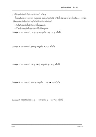 Mathematics : AJ Noi
Logic Page | 14
2. ใช้วิธีหาข้อขัดแย้ง (ในเรื่องสัจนิรันดร์) เข้าช่วย
ขั้นตอนในการตรวจสอบว่า 2 ประพจน์ สมมูลกันหรือไม่ ให้นาทั้ง 2 ประพจน์ มาเชื่อมด้วย จากนั้น
ให้ตรวจสอบว่าเป็นสัจนิรันดร์หรือไม่โดยวิธีหาข้อขัดแย้ง
- ถ้าเป็นก็แสดงว่าทั้ง 2 ประพจน์นั้นสมมูลกัน
- ถ้าไม่เป็นแสดงว่าทั้ง 2 ประพจน์นั้นไม่สมมูลกัน
Example 25 ตรวจสอบว่า  (p  q) สมมูลกับ  p   q หรือไม่
Example 26 ตรวจสอบว่า p q สมมูลกับ  p  q หรือไม่
Example 27 ตรวจสอบว่า  (p q) สมมูลกับ p   q หรือไม่
Example 28 ตรวจสอบว่า p q สมมูลกับ q  p หรือไม่
Example 29 ตรวจสอบว่า (p  q) r สมมูลกับ p (q r) หรือไม่
 