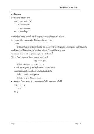 Mathematics : AJ Noi
Logic Page | 19
การอ้างเหตุผล
ตัวอย่างการอ้างเหตุผล เช่น
เหตุ 1. นายหมาลักทรัพย์
2. นายหมาฆ่าคน
3. นายหมาเสพยา
ผล นายหมาติดคุก
จากตัวอย่างดังกล่าว จะพบว่า การอ้างเหตุผลประกอบไปด้วย 2 ส่วนสาคัญ คือ
1. ส่วนเหตุ (ซึ่งส่วนมากเหตุที่ทาให้เกิดผลจะมีหลาย ๆ เหตุ)
2. ส่วนผล
ถ้าส่วนที่เป็นเหตุสามารถทาให้ผลเป็นจริง จะกล่าวว่าเป็นการอ้างเหตุผลที่สมเหตุสมผล แต่ถ้าส่วนที่เป็น
เหตุไม่สามารถทาให้ผลเป็นจริงได้ จะกล่าวว่าเป็นการอ้างเหตุที่ไม่สมเหตุสมผล
วิธีการตรวจสอบว่าการอ้างเหตุผลสมเหตุสมผล หรือไม่มีดังนี้
วิธีที่ 1 ให้นาเหตุและผลที่จะตรวจสอบมาเขียนในรูป
เหตุ ผล
นั่นก็คือ (P1  P2  P3  …. Pn) q
สังเกตว่าถ้ามีเหตุหลาย ๆ เหตุให้เชื่อมด้วยคาว่า “และ” เสมอ
และตรวจสอบว่าประพจน์ดังกล่าวเป็นสัจนิรันดร์หรือไม่
ถ้าเป็น สรุปว่า สมเหตุสมผล
ถ้าไม่เป็น สรุปว่า ไม่สมเหตุสมผล
Example 37 ใช้ตรวจสอบว่า การอ้างเหตุผลต่อไนปี้ สมเหตุสมผล หรือไม่
เหตุ 1. p q
2. p
ผล q
 