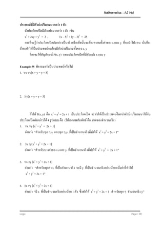 Mathematics : AJ Noi
Logic Page | 30
ประพจน์ที่มีตัวบ่งปริมาณมากกว่า 1 ตัว
ถ้าประโยคเปิดมีตัวแปรมากกว่า 1 ตัว เช่น
x2
+ 2xy + y2
= 3 , (x – 5)2
+ (y – 3)2
= 25
การที่จะรู้ว่าประโยคเปิดดังกล่าวเป็นจริงหรือเท็จนั้นจะต้องทราบทั้งค่าของ x และ y ที่จะนาไปแทน นั่นคือ
ถ้าจะทาให้เป็นประพจน์จะต้องมีตัวบ่งปริมาณทั้งของ x, y
โดยจะใช้สัญลักษณ์ P(x, y) แทนประโยคเปิดที่มีตัวแปร x และ y
Example 55 พิจารณาว่าเป็นประพจน์หรือไม่
1. x y[x + y = y + 5]
2.  y[x + y = y + 5]
ถ้าให้ P(x, y) คือ x2
+ y2
= 2x + 1 เป็นประโยคเปิด จะทาให้เป็นประพจน์โดยนาตัวบ่งปริมาณมาใช้กับ
ประโยคเปิดดังกล่าวได้ 4 รูปแบบ คือ (ให้เอกภพสัมพัทธ์ คือ เซตของจานวนจริง)
1. x y [x2
+ y2
= 2x + 1]
อ่านว่า “สาหรับทุก ๆ x และทุก ๆ y ที่เป็นจานวนจริงที่ทาให้ x2
+ y2
= 2x + 1”
2. x y[x2
+ y2
= 2x + 1]
อ่านว่า “สาหรับบางค่าของ x และ y ที่เป็นจานวนจริงที่ทาให้ x2
+ y2
= 2x + 1”
3. x y [x2
+ y2
= 2x + 1]
อ่านว่า “สาหรับทุกค่า x ที่เป็นจานวนจริง จะมี y ที่เป็นจานวนจริงอย่างน้อยหนึ่งค่าที่ทาให้
x2
+ y2
= 2x + 1”
4. x y [x2
+ y2
= 2x + 1]
อ่านว่า “มี x ที่เป็นจานวนจริงอย่างน้อย 1 ตัว ซึ่งทาให้ x2
+ y2
= 2x + 1 สาหรับทุก ๆ จานวนจริง y”
 