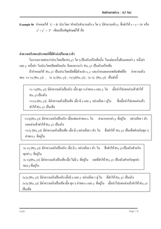 Mathematics : AJ Noi
Logic Page | 31
Example 56 กาหนดให้ U = R ประโยค “สาหรับจานวนจริง x ใด ๆ มีจานวนจริง y ซึ่งทาให้ x + y > 10 หรือ
x2
+ y2
= 3” เขียนเป็นสัญลักษณ์ได้ คือ
ค่าความจริงของประพจน์ที่มีตัวบ่งปริมาณ 2 ตัว
ในการตรวจสอบว่าประโยคเปิด P(x,y) ใด ๆ เป็นจริงหรือเท็จนั้น ในแต่ละครั้งต้องแทนค่า x หนึ่งค่า
และ y หนึ่งค่า ในประโยคเปิดพร้อมกัน จึงจะทราบว่า P(x, y) เป็นจริงหรือเท็จ
ถ้ากาหนดให้ P(x, y) เป็นประโยคเปิดที่มีตัวแปร x, y และกาหนดเอกภพสัมพัทธ์คือ ค่าความจริง
ของ x y [P(x, y)] , x y [P(x, y)] , xy[P(x, y)] , x y [P(x, y)] เป็นดังนี้
x y[P(x, y)] มีค่าความจริงเป็นจริง เมื่อ ทุก ๆ ค่าของ x และ y ใน เมื่อนาไปแทนค่าแล้วทาให้
P(x, y) เป็นจริง
xy [P(x, y)] มีค่าความจริงเป็นเท็จ เมื่อ มี x และ y อย่างน้อย 1 คู่ใน ซึ่งเมื่อนาไปแทนค่าแล้ว
ทาให้ P(x, y) เป็นเท็จ
xy[P(x, y)] มีค่าความจริงเป็นจริง เมื่อแต่ละค่าของ x ใน สามารถหาค่า y ที่อยู่ใน อย่างน้อย 1 ตัว
แทนค่าแล้วทาให้ P(x, y) เป็นจริง
xy [P(x, y)] มีค่าความจริงเป็นเท็จ เมื่อ มี x อย่างน้อย 1 ตัว ใน ซึ่งทาให้ P(x, y) เป็นเท็จสาหรับทุก ๆ
ค่าของ y ที่อยู่ใน
x y [P(x, y)] มีค่าความจริงเป็นจริง เมื่อ มี x อย่างน้อย 1 ตัว ใน ซึ่งทาให้ P(x, y) เป็นจริงสาหรับ
ทุกค่า y ที่อยู่ใน
x y[P(x, y)] มีค่าความจริงเป็นเท็จ เมื่อ ไม่มี x ที่อยู่ใน เลยที่ทาให้ P(x, y) เป็นจริงสาหรับทุกค่า
ของ y ที่อยู่ใน
xy [P(x, y)] มีค่าความจริงเป็นจริง เมื่อมี x และ y อย่างน้อย 1 คู่ ใน ที่ทาให้ P(x, y) เป็นจริง
xy [P(x, y)] มีค่าความจริงเป็นเท็จ เมื่อ ทุก ๆ ค่าของ x และ y ที่อยู่ใน เมื่อนาไปแทนค่าแล้วทาให้ P(x, y)
เป็นเท็จ
 