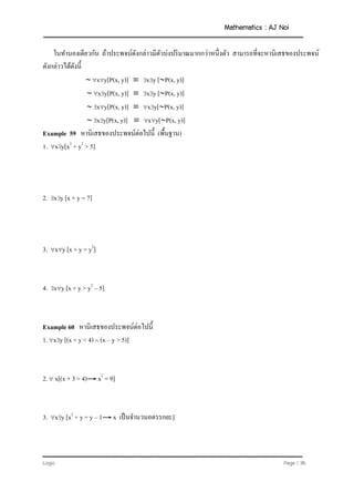 Mathematics : AJ Noi
Logic Page | 36
ในทานองเดียวกัน ถ้าประพจน์ดังกล่าวมีตัวบ่งปริมาณมากกว่าหนึ่งตัว สามารถที่จะหานิเสธของประพจน์
ดังกล่าวได้ดังนี้
 xy[P(x, y)]  xy [P(x, y)]
 xy[P(x, y)]  xy [P(x, y)]
 xy[P(x, y)]  xy[P(x, y)]
 xy[P(x, y)]  xy[P(x, y)]
Example 59 หานิเสธของประพจน์ต่อไปนี้ (พื้นฐาน)
1. xy[x2
+ y2
> 5]
2. xy [x + y = 7]
3. xy [x + y = y2
]
4. xy [x + y > y2
– 5]
Example 60 หานิเสธของประพจน์ต่อไปนี้
1. xy [(x + y < 4)  (x – y > 5)]
2.  x[(x + 3 = 4) x2
= 9]
3. xy [x2
+ y = y – 1 x เป็นจานวนอตรรกยะ]
 