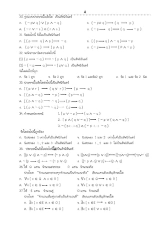 4
30. รูปแบบประพจน์ในข้อใด เป็นสัจนิรันดร์
ก. ( ~ p q )  ( p  ~ q ) ข. ( ~ p q ) ( q p )
ค. ( ~ r  ~ s )  ( r  s ) ง. ( ~ p q ) ( q ~ p )
31. ข้อต่อไปนี้ ข้อใดเป็นสัจนิรันดร์
ก. [ ( p q )  p ] ~ q ข. [ ( p q )  ~ q ] ~ p
ค. ( p  ~ q ) ( p  q ) ง. ( ~ p q ) ( P  ~ p )
32. จงพิจำรณำข้อควำมต่อไปนี้
(1) ( p ~ q ) ~ ( p  q ) เป็นสัจนิรันดร์
(2) ~ ( ~ p q ) ~ ( p q ) เป็นสัจนิรันดร์
ข้อใดต่อไปนี้ถูก
ก. ข้อ 1 ถูก ข. ข้อ 2 ถูก ค. ข้อ 1 และข้อ2 ถูก ง. ข้อ 1 และ ข้อ 2 ผิด
33. ประพจน์ในข้อใดต่อไปนี้เป็นสัจนิรันดร์
ก. [ ( p  r ) ( q  r ) ] ( p q )
ข. [ ( p  ~ q ) ~ p ] ( p q )
ค. [ ( p  ~ q ) ~ q ] ( p q )
ง. [ ( p  ~ q ) ~ q ] ( p q )
34. กำหนดประพจน์ 1. ( p  ~ p ) ( q  ~ q )
2. [ p  ( q  ~ q ) ] [ ~ p  ( q  ~ q ) ]
3. ~ ( p q )  ( ~ p ~ q )
ข้อใดต่อไปนี้ถูกต้อง
ก. นิเสธของ 1 เท่ำนั้นที่เป็นสัจนิรันดร์ ข. นิเสธของ 1 และ 2 เท่ำนั้นที่เป็นสัจนิรันดร์
ค. นิเสธของ 1 , 2 และ 3 เป็นสัจนิรันดร์ ง. นิเสธของ 1 , 2 และ 3 ไม่เป็นสัจนิรันดร์
35. ประพจน์ในข้อใดต่อไปนี้ไม่เป็นสัจนิรันดร์
ก. [(p  q)  ~ p] (~ p  q) ข. [(pq) (p  q)] [(~p~q) (~p~ q)]
ค. ~ (p q) ~ (~ p  q) ง. [(~ p  q)  p] (p  q)
36. ให้ Q แทน จำนวนตรรกยะ R แทน จำนวนจริง
ประโยค “จำนวนตรรกยะทุกจำนวนเป็นจำนวนจริง” เขียนแทนด้วยสัญลักษณ์ใด
ก. x [ x  Q  x  R ] ข. x [ x  Q x  R ]
ค. x [ x  Q x  R ] ง. x [ x  Q  x  R ]
37. ให้ E แทน จำนวนคู่ O แทน จำนวนคี่
ประโยค “จำนวนเต็มคู่บำงตัวเป็นจำนวนคี่” เขียนแทนด้วยสัญลักษณ์ใด
ก. x [ x E  x  O ] ข. x [ x E x O ]
ค. x [ x E x  O ] ง. x [ x E  x O ]
 