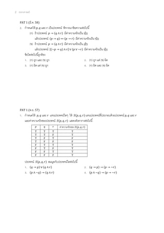 2 ตรรกศาสตร์
PAT 1 (มี.ค. 58)
2. กาหนดให้ 𝑝, 𝑞 และ 𝑟 เป็นประพจน์ พิจารณาข้อความต่อไปนี้
(ก) ถ้าประพจน์ 𝑝 → (𝑞 ∧ 𝑟) มีค่าความจริงเป็น จริง
แล้วประพจน์ (𝑝 → 𝑞) ↔ (𝑝 → 𝑟) มีค่าความจริงเป็น จริง
(ข) ถ้าประพจน์ 𝑝 → (𝑞 ∧ 𝑟) มีค่าความจริงเป็น เท็จ
แล้วประพจน์ [(~𝑝 → 𝑞) ∧ 𝑟] ∨ (𝑝 ∨ ~𝑟) มีค่าความจริงเป็น จริง
ข้อใดต่อไปนี้ถูกต้อง
1. (ก) ถูก และ (ข) ถูก 2. (ก) ถูก แต่ (ข) ผิด
3. (ก) ผิด แต่ (ข) ถูก 4. (ก) ผิด และ (ข) ผิด
PAT 1 (พ.ย. 57)
1. กาหนดให้ 𝑝, 𝑞 และ 𝑟 แทนประพจน์ใดๆ ให้ 𝑆(𝑝, 𝑞, 𝑟) แทนประพจน์ที่ประกอบด้วยประพจน์ 𝑝, 𝑞 และ 𝑟
และค่าความจริงของประพจน์ 𝑆(𝑝, 𝑞, 𝑟) แสดงดังตารางต่อไปนี้
ประพจน์ 𝑆(𝑝, 𝑞, 𝑟) สมมูลกับประพจน์ใดต่อไปนี้
1. (𝑞 → 𝑝) ∨ (𝑞 ∧ 𝑟) 2. (𝑞 → 𝑝) → (𝑝 → ~𝑟)
3. (𝑝 ∧ ~𝑞) → (𝑞 ∧ 𝑟) 4. (𝑝 ∧ ~𝑞) → (𝑝 → ~𝑟)
𝑝 𝑞 𝑟 ค่าความจริงของ 𝑆(𝑝, 𝑞, 𝑟)
T T T T
T T F T
T F T F
T F F F
F T T T
F T F T
F F T T
F F F T
 