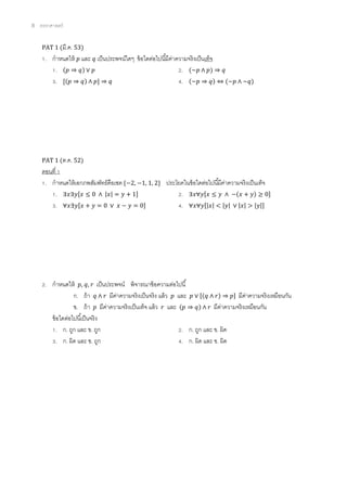 8 ตรรกศาสตร์
PAT 1 (มี.ค. 53)
1. กาหนดให้ 𝑝 และ 𝑞 เป็นประพจน์ใดๆ ข้อใดต่อไปนี้มีค่าความจริงเป็นเท็จ
1. (𝑝 ⇒ 𝑞) ∨ 𝑝 2. (~𝑝 ∧ 𝑝) ⇒ 𝑞
3. [(𝑝 ⇒ 𝑞) ∧ 𝑝] ⇒ 𝑞 4. (~𝑝 ⇒ 𝑞) ⇔ (~𝑝 ∧ ~𝑞)
PAT 1 (ต.ค. 52)
ตอนที่ 1
1. กาหนดให้เอกภพสัมพัทธ์คือเซต {−2, −1, 1, 2} ประโยคในข้อใดต่อไปนี้มีค่าความจริงเป็นเท็จ
1. ∃𝑥∃𝑦[𝑥 ≤ 0 ∧ |𝑥| = 𝑦 + 1] 2. ∃𝑥∀𝑦[𝑥 ≤ 𝑦 ∧ −(𝑥 + 𝑦) ≥ 0]
3. ∀𝑥∃𝑦[𝑥 + 𝑦 = 0 ∨ 𝑥 − 𝑦 = 0] 4. ∀𝑥∀𝑦[|𝑥| < |𝑦| ∨ |𝑥| > |𝑦|]
2. กาหนดให้ 𝑝, 𝑞, 𝑟 เป็นประพจน์ พิจารณาข้อความต่อไปนี้
ก. ถ้า 𝑞 ∧ 𝑟 มีค่าความจริงเป็นจริง แล้ว 𝑝 และ 𝑝 ∨ [(𝑞 ∧ 𝑟) ⇒ 𝑝] มีค่าความจริงเหมือนกัน
ข. ถ้า 𝑝 มีค่าความจริงเป็นเท็จ แล้ว 𝑟 และ (𝑝 ⇒ 𝑞) ∧ 𝑟 มีค่าความจริงเหมือนกัน
ข้อใดต่อไปนี้เป็นจริง
1. ก. ถูก และ ข. ถูก 2. ก. ถูก และ ข. ผิด
3. ก. ผิด และ ข. ถูก 4. ก. ผิด และ ข. ผิด
 