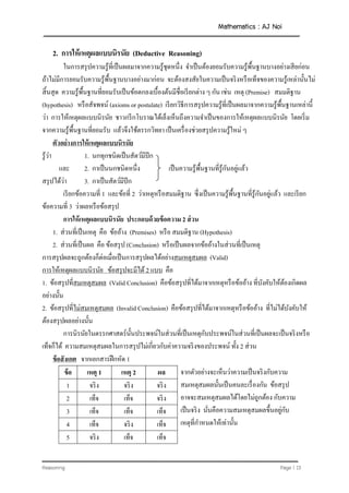 Mathematics : AJ Noi
Reasoning Page | 13
2. กำรให้เหตุผลแบบนิรนัย (Deductive Reasoning)
ในการสรุปความรู้ที่เป็นผลมาจากความรู้ชุดหนึ่ง จาเป็นต้องยอมรับความรู้พื้นฐานบางอย่างเสียก่อน
ถ้าไม่มีการยอมรับความรู้พื้นฐานบางอย่างมาก่อน จะต้องสงสัยในความเป็นจริงหรือเท็จของความรู้เหล่านั้นไม่
สิ้นสุด ความรู้พื้นฐานที่ยอมรับเป็นข้อตกลงเบื้องต้นมีชื่อเรียกต่าง ๆ กัน เช่น เหตุ (Premise) สมมติฐาน
(hypothesis) หรือสัจพจน์ (axioms or postulate) เรียกวิธีการสรุปความรู้ที่เป็นผลมาจากความรู้พื้นฐานเหล่านี้
ว่า การให้เหตุผลแบบนิรนัย ชาวกรีกโบราณได้เล็งเห็นถึงความจาเป็นของการให้เหตุผลแบบนิรนัย โดยเริ่ม
จากความรู้พื้นฐานที่ยอมรับ แล้วจึงใช้ตรรกวิทยา เป็นเครื่องช่วยสรุปความรู้ใหม่ ๆ
ตัวอย่ำงกำรให้เหตุผลแบบนิรนัย
รู้ว่า 1. นกทุกชนิดเป็นสัตว์มีปีก
และ 2. กาเป็นนกชนิดหนึ่ง เป็นความรู้พื้นฐานที่รู้กันอยู่แล้ว
สรุปได้ว่า 3. กาเป็นสัตว์มีปีก
เรียกข้อความที่ 1 และข้อที่ 2 ว่าเหตุหรือสมมติฐาน ซึ่งเป็นความรู้พื้นฐานที่รู้กันอยู่แล้ว และเรียก
ข้อความที่ 3 ว่าผลหรือข้อสรุป
กำรให้เหตุผลแบบนิรนัย ประกอบด้วย้้อควำู 2 ส่วน
1. ส่วนที่เป็นเหตุ คือ ข้ออ้าง (Premises) หรือ สมมติฐาน (Hypothesis)
2. ส่วนที่เป็นผล คือ ข้อสรุป (Conclusion) หรือเป็นผลจากข้ออ้างในส่วนที่เป็นเหตุ
การสรุปผลจะถูกต้องก็ต่อเมื่อเป็นการสรุปผลได้อย่างสมเหตุสมผล (Valid)
การให้เหตุผลแบบนิรนัย ข้อสรุปจะมีได้ 2 แบบ คือ
1. ข้อสรุปที่สมเหตุสมผล (Valid Conclusion) คือข้อสรุปที่ได้มาจากเหตุหรือข้ออ้าง ที่บังคับให้ต้องเกิดผล
อย่างนั้น
2. ข้อสรุปที่ไม่สมเหตุสมผล (Invalid Conclusion) คือข้อสรุปที่ได้มาจากเหตุหรือข้ออ้าง ที่ไม่ได้บังคับให้
ต้องสรุปผลอย่างนั้น
การนิรนัยในตรรกศาสตร์นั้นประพจน์ในส่วนที่เป็นเหตุกับประพจน์ในส่วนที่เป็นผลจะเป็นจริงหรือ
เท็จก็ได้ ความสมเหตุสมผลในการสรุปไม่เกี่ยวกับค่าความจริงของประพจน์ ทั้ง 2 ส่วน
้้อสังเกต จากเอกสารฝึกหัด 1
้้อ เหตุ 1 เหตุ 2 ผล จากตัวอย่างจะเห็นว่าความเป็นจริงกับความ
สมเหตุสมผลนั้นเป็นคนละเรื่องกัน ข้อสรุป
อาจจะสมเหตุสมผลได้โดยไม่ถูกต้อง กับความ
เป็นจริง นั่นคือความสมเหตุสมผลขึ้นอยู่กับ
เหตุที่กาหนดให้เท่านั้น
1 จริง จริง จริง
2 เท็จ เท็จ จริง
3 เท็จ เท็จ เท็จ
4 เท็จ จริง เท็จ
5 จริง เท็จ เท็จ
 