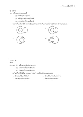 การให้เหตุผล 5
O-NET 50
33. จงพิจารณาข้อความต่อไปนี้
(1) นักกีฬาทุกคนมีสุขภาพดี
(2) คนที่มีสุขภาพดีบางคนเป็นคนดี
(3) ภราดรเป็นนักกีฬา และเป็นคนดี
แผนภาพในข้อใดต่อไปนี้มีความเป็นไปได้ที่จะสอดคล้องกับข้อความทั้งสามข้อข้างต้น เมื่อจุดแทนภราดร
1. 2.
3. 4.
O-NET 49
ตอนที่ 1
25. เหตุ (1) ไม่มีคนขยันคนใดเป็นคนตกงาน
(2) มีคนตกงานที่เป็นคนใช้เงินเก่ง
(3) มีคนขยันที่ไม่เป็นคนใช้เงินเก่ง
ผล ในข้อใดต่อไปนี้เป็นการสรุปผลจาก เหตุข้างต้นที่เป็นไปอย่างสมเหตุสมผล
1. มีคนขยันที่เป็นคนใช้เงินเก่ง 2. มีคนใช้เงินเก่งที่เป็นคนตกงาน
3. มีคนใช้เงินเก่งที่เป็นคนขยัน 4. มีคนตกงานที่เป็นคนขยัน
 