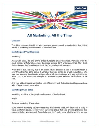 All Marketing, All the Time © Richard Hatheway - 2019 Page 1
All Marketing, All the Time
Overview
This blog provides insight on why business owners need to understand the critical
nature of marketing to the success of their business.
Marketing and Your Business
Marketing.
Along with sales, it's one of the critical functions of any business. Perhaps even the
most critical. Unfortunately, many business owners don't understand that. They think
that as long as they're selling product, they're growing their business.
While that is true, it's only true to an extent. That’s because a sale is the culmination of
everything that has gone before it. Whether that’s as simple as a walk-in customer who
saw your sign and then bought an item off a shelf, or a customer who was enticed by an
ad or coupon, or a customer who placed an order on your website, the final step is the
sale.
And yes, all businesses want sales. Lots of them, in fact. But sales don’t happen without
a lot of legwork and preparation.
Marketing Drives Sales
Marketing is critical to the growth and success of the business.
Why?
Because marketing drives sales.
Sure, without marketing your business may make some sales, but each sale is likely to
have a different cause, so you’re not sure what drove that sale or what prompted that
customer to buy your product. Essentially, you don’t really know what is working for your
 