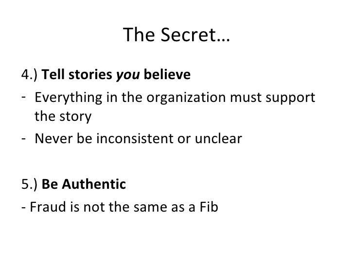 The Secret… <ul><li>4.)  Tell stories  you  believe </li></ul><ul><li>Everything in the organization must support the stor...