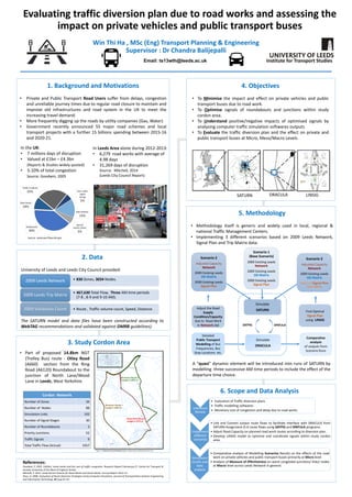 Simulate
SATURN
Scenario 3
Adjusted Capacity
Network
2009 Existing Leeds
OD Matrix
Optimal Signal Plan
from LINSIG
Scenario 1
(Base Scenario)
2009 Existing Leeds
Network
2009 Existing Leeds
OD Matrix
2009 Existing Leeds
Signal Plan
Scenario 2
Adjusted Capacity
Network
2009 Existing Leeds
OD Matrix
2009 Existing Leeds
Signal Plan
Find Optimal
Signal Plan
using LINSIG
Simulate
DRACULA
SATPIG SPATULA
Detailed
Public Transport
Modelling of Bus
Frequencies, Bus
Stop Locations etc.
Adjust the Road
Supply
Condition/Capacity
due to Road Work
in Network.dat
Comparative
analysis
of outputs from
Scenario Runs
SATURN LINSIGDRACULA
2. Data
University of Leeds and Leeds City Council provided:
The SATURN model and data files have been constructed according to
WebTAG recommendations and validated against DMRB guidelines).
6. Scope and Data Analysis
Win Thi Ha , MSc (Eng) Transport Planning & Engineering
Supervisor : Dr Chandra Balijepalli
1. Background and Motivations
• Private and Public Transport Road Users suffer from delays, congestion
and unreliable journey times due to regular road closure to maintain and
improve old infrastructures and road system in the UK to meet the
increasing travel demand.
• More frequently digging up the roads by utility companies (Gas, Water)
• Government recently announced 55 major road schemes and local
transport projects with a further 15 billions spending between 2015-16
and 2020-21.
• Part of proposed 14.8km NGT
(Trolley Bus) route - Otley Road
(A660) section from the Ring
Road (A6120) Roundabout to the
junction of North Lane/Wood
Lane in Leeds, West Yorkshire.
A “quasi” dynamic element will be introduced into runs of SATURN by
modelling three successive AM time periods to include the effect of the
departure time choice.
Literature
Review
• Evaluation of Traffic diversion plans
• Traffic modelling softwares
• Monetary cost of congestion and delay due to road works
Implement
different
scenarios
• Link and Convert output route flows to facilitate interface with DRACULA from
SATURN Assignment O-D route flows using SATPIG and SPATULA programs.
• Adjust Road Capacity on planned road work routes according to diversion plan
• Develop LINSIG model to optimise and coordinate signals within study cordon
area.
Simulation
results and
data
analysis
• Comparative analysis of Modelling Scenarios Results on the effects of the road
work on private vehicles and public transport buses primarily at Micro level.
• Analysis of Measure of Effectiveness on worst congested junctions/ links/ nodes
at Macro level across Leeds Network in general.
Evaluating traffic diversion plan due to road works and assessing the
impact on private vehicles and public transport buses
Institute for Transport Studies
Image © Copyright Descry and licensed for reuse under a Creative Commons Attribution-ShareAlike 2.0
Generic (CC BY-SA 2.0)
In Leeds Area alone during 2012-2013:
• 6,279 road works with average of
4.98 days
• 31,269 days of disruption
Source: Mitchell, 2014
(Leeds City Council Report)
• 830 Zones, 3034 Nodes.2009 Leeds Network
• 467,630 Total Flow, Three AM time periods
(7-8 , 8-9 and 9-10 AM).
2009 Leeds Trip Matrix
• Route , Traffic volume count, Speed, Distance.2009 Validation Count
References:
Goodwin, P. 2005. Utilities’ street works and the cost of traffic congestion. Research Report February,p.37. Centre for Transport &
Society, University of the West of England, Bristol.
Mitchell, P. 2014. Leeds Permit Scheme for Road Works and Street Works. Annual Report 2012-13.
Zhou, H. 2008. Evaluation of Route Diversion Strategies Using Computer Simulation. Journal of Transportation Systems Engineering
and Information Technology. 8(1),pp.61–67.
Cordon Network
Number of Zones 34
Number of Nodes 88
Simulation Links 192
Number of Signal Stages 30
Number of Roundabouts 3
Priority Junctions 52
Traffic Signals 9
Total Traffic Flow (Actual) 3357
4. Objectives
• To Minimise the impact and effect on private vehicles and public
transport buses due to road work.
• To Optimise signals of roundabouts and junctions within study
cordon area.
• To Understand positive/negative impacts of optimised signals by
analysing computer traffic simulation softwares outputs
• To Evaluate the traffic diversion plan and the effect on private and
public transport buses at Micro, Meso/Macro Levels.
5. Methodology
• Methodology itself is generic and widely used in local, regional &
national Traffic Management Centers.
• Implementing 3 different scenarios based on 2009 Leeds Network,
Signal Plan and Trip Matrix data.
3. Study Cordon Area
.
Figure 1: Cordoned off Leeds Network (Maps created using ArcGIS® software by Esri)
Email: ts13wth@leeds.ac.uk
In the UK:
• 7 millions days of disruption
• Valued at £1bn – £4.3bn
(Reports & Studies widely quoted)
• 5-10% of total congestion
Source: Goodwin, 2005
Special
events /other
5%
Bottlenecks
40%
Road works
10%
Traffic Incidents
25% Poor traffic
signal
timing
5%
Bad weather
15%
Source: www.ops.fhwa.dot.gov
 