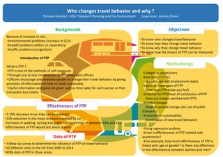 ・Categorize questioners
→social economics
(gender, age and employment state)
→general impression of PTP
(how does PTP make you feel)
→interest for PTP/level of satisfaction of PTP
(how are people satisfied with PTP)
→modal changes
(how do people change into use of public
transport)
→interest for sustainability
(continuous of new travel behavior)
・Using regression analysis
→how is effectiveness of PTP related with
questioners?
→For example, how much effectiveness of PTP is
linked with age or gender? Is there any difference
in the effectiveness between women and men?
・To know who changes travel behavior
・To know how they change travel behavior
・To know why they change travel behavior
・To know how the impact of PTP can be measured
・ Follow up survey to determine the influence of PTP on travel behavior
・10 different cities in the UK from 2009 to 2014
・4786 data of PTP in those areas
・7-15% decrease in car trips can be expected
・12% reduction in the mean distance travelled by car
・increases in walking, cycling and public transport trips of between 14% and 33%
・effectiveness of PTP would last about 3 years
Because of increase in cars…
→environmental problems (increase in CO2)
→health problems (effect on respiratory)
→traffic problems (congestion)
Introduction of PTP
What is PTP ?
・PTP is one of the methods of soft measures
・Through one to one conversation with trained field officers
・Officers encourage and motivate people to change their travel behavior by giving
provision of information on how to travel sustainably
・Useful information and good are given such as time table for each person or free
trial public bus tickets
Who changes travel behavior and why ?
Tomoko Amahori : MSc Transport Planning and the Environment Supervisor: Jeremy Shires
Backgrounds
Effectiveness of PTP
Data of PTP
Objectives
Methodology
 