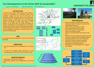 Can Development on the Green Belt be Sustainable?
BACKGROUND
Green belt is open space used for forestry and agriculture.
In spite, its importance for environment, some local
authorities change the land use for construction of
residential, industrial and other projects. One of the most
common reason for changing land use is to facilitate the
economic growth of the region and meet increasing
demand for affordable houses among people at the
expense of the Green belt. This study will attempt to
measure Sustainability of the Development on the Green
belt and assess Transport impact. The housing development
of 4020 dwellings on the North of Clifton Moor and A1237
will be considered for assessment. It will be located on 330
of acres of Greenbelt land.
AIM
To investigate whether development on the Green belt can be
Sustainable.
OBJECTIVES
• To assess Sustainability of the Development on the Green
belt
• To assess the Transport Impact Assessment on New
Housing proposal on the North of York on the Green belt.
METHODOLOGY
• Review of the polices, guidelines and planning 
documents related to Transport Assessment and 
Sustainability Assessment.
• Define criteria and alternatives in MCA .
• Define appropriate technique of MCA 
• Multi criteria analysis of Sustainability.
• Analysis of findings from MCA.
• Analysis of existing SATURN road network of York 
City.
• Estimation of new trip projected values for trip rates 
with the use of TRICS, TRIPS and TEMPRo software.   
• Updating SATURN OD matrix and network files.
• Assessment of public transport accessibility.
• Traffic Impact Assessment of the Proposed 
Development with SATURN software.
• Development of recommendations for mitigation 
from impacts. 
EXPECTED RESULTS
• Identification of impact from Transport.
• Sustainability appraisal of the development on the Green
belt.
Supervisor: Dr. Chandra Balijepali                  Student: Talgat Abdrakhmanov      Email: ts14ta@leeds.ac.uk
Preparation of 
Transport 
Assessment
Final 
Transport 
Assessment
Reducing the 
need to travel
Maximizing 
Sustainable 
accessibility
Dealing with 
Residual trips
Mitigation 
measures
References: 1. Multi‐criteria analysis: a manual. DCLG, 2009. 2. Guidance on Transport Assessment. TfL, 2007.
Policy context
Existing Site function
Proposed Development definition
Identification of Impacts and mitigation measures
NATA Assessment
Capacity Assessment
Identify problems
Preliminary design of mitigation measures
Scoping study
Initial appraisal consultation form
Scoping study
Agreement of methodology
Background data
Existing travel patterns by mode
Accident history
Environmental base case
Passenger transport services
Committed development
Committed transport network 
charges
Parking availability
Refinement step 2
Where appropriate
Additional support
Alterations to ITB measures
Refinement 1
(where appropriate)
Seek to reduce residual trips
Review:
Development mix
Scale of development 
phasing
Measures to influence Travel behavior
Parking availability and Management
Improvements to non‐car model
Travel plan initiatives
Capacity Management
Network alterations
Assessment
Trip generation by mode
Accessibility Assessment
Assignment of trips
Source: Transport Assessment Guidance. TfL, 2007.
 