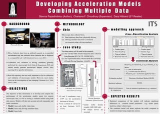 D e v e l o p i n g A c c e l e r a t i o n M o d e l s
C o m b i n i n g M u l t i p l e D a t a
Stavros Papadimitriou (Author); Charisma F. Choudhury (Supervisor); Daryl Hibberd (2nd Reader)
B A C K G R O U N D
I-80 Study Area Schematic
and Camera Coverage
Ø Driver behavior data from an artiﬁcial scenario in a controlled
environment may not resemble driver behavior that is displayed
in a comparable real world situation (Carsten et al., 2011)
Ø Calibration and validation in driving simulators generally
performed at a macroscopic level (Sakia & Hoogendoorn, 2008) and
studies mainly generate macroscopic outputs, (Olstam, 2005)
ignoring driver speciﬁc information.
1 M E T H O D O L O G Y
d a t a
Driving Simulator
Schematic of Road Section
ü X and Y coordinates every
1/10th sec for acceleration
decisions of drivers;
ü over a stretch of 1/2 km for
an hour (between 16:15­
17:15);
ü similar trafﬁc density
(roughly 1600-2400 vph);
ü 40 subject drivers are
recorded;
m o d e l l i n g a p p r o a c h
E X P E C T E D R E S U L T S
c a s e s t u d y
3.2
3
4
NGSIM Driving Simulator
C r o s s – C l a s s i f i c a t i o n A n a l y s i s
S t a t i s t i c a l A n a l y s i s
Maximum Likelihood Method (MLM)
Models format
Responsen (t)= Sensitivityn (t-Tn) x Stimulusn (t- Tn)
Where,
-  t = time of observation,
-  Tn = reaction time for driver n,
-  Responsen (t) = acceleration applied at time t
STATA
Estimation method
Statistical software
Models performance
& comparison
Tests of statistical signiﬁcance (e.g. t-statistics)
3.1
Ø Real-life trajectory data are really important so far for calibration
and validation of microscopic models. However, most studies
focus on the investigation of lane changing (Thiemann et al., 2008;
Ahmed, 1999)
2
Simulation Environment
Physically Driving
Two data sources will be used in this research:
(1)  The real-life trafﬁc detailed trajectory data collected
from Interstate 80, CA, US (NGSIM 2005);
(2)  The experimental data collected from the University
of Leeds Driving Simulator (UoLDS).
Microscopic data collected from,
(i)  Real trajectory data from physically driving;
(ii)  Driving simulator data from a simulated
environment using a driving simulator.
•  Leader speed
•  Time headway
•  Type of vehicle
•  Reaction time etc.
•  Leader speed
•  Gender, Age
•  Type of vehicle
•  Reaction time etc.
§  Statistical comparison of the models will indicate signiﬁcant
differences in common model parameters (e.g. leader speed,
headway, subject vehicle type);
§  The combined model will better replicate the trafﬁc compared to
models developed using single data sources.
The objective of this dissertation is to develop and compare the
performance of the acceleration models using two sources
microscopic data, as well as testing a combined model using both
data sources. Models will take into account network topography and
trafﬁc conditions.
•  Model 1 uses only trafﬁc video data;
•  Model 2 uses only driving simulator data;
•  Model 3 uses both.
1000m1000m
2000m
503m(1650feet)
Study Area
7 video
cameras
O B J E C T I V E S
 