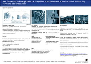 Who spend what on the High Street? A comparison of the importance of non-car access between city
centre and local shops areas. Institute for Transport Studies, University of Leeds, UK.
RESEARCH QUESTION
(sustrans, 2006)
55% 22% (4'.•"'10% (6cq13% (1 1 %)
Actual mode of customer travel
(Shopkeepers estimates in brackets)
Shoppers' choice of travel modes in Bristol study
rivers limit the range of
compact urban centre, flat
ervice.
One of the best Park and Ride
QUESTIONS & OBJECTIVES
Which are the accessibility patterns in the city centre and
local shops areas?
Have they an implication in shops turnover?
To determinate if retailers perception about their customer mode
of access is accurate, in order to promote a better understanding of
transport and land-use policies.
CITY OF YORK
Advantages for sustainable modes:
geography and good public transport s
Foot street historical and retail centre.
schemes in the UK.
Disadvantages: Historical walls and
interventions.
METHODOLOGY
1) Literature review of economic, planning and transport
approaches to High Streets in U.K. and previous academic and "grey"
studies.
2)Questionnaires designing based on previous studies and
amendments for accuracy to City of York
RISK
Data collection task may take more time than expected.
Get retailers answers while they are working.
Fail in achieving the proposed sample size.
Lack of support from York City Council
CONTEXT
"Local areas should implement free controlled parking schemes..."
"Cars are an intrinsic part of the way many people shop..."
Worths Report,2011,p.5 and p.271
"There is not such thing as "free" parking"
(Tyler et a1,2012,p.651
"The literature on parking and retail divides into two groups: those
suggesting that parking is important for retail activity and those arguing
that retailers have a wrong perception about the modal split of their
customer and usually overestimate car use for shopping"
IMingrado,2012,p1951
3)Data will be collected by different methods with the aim of
accumulating as many answers as possible: face to face, mail drop and
email questionnaires.
4. Analysis: data analysis, interpretations and comparison with other
results from UK and overseas.
1. Conclusion: Findings of the work. Answers to the research questions
and implication for the city of York.
REFERENCES
s,M. (2011). The Portas Review. An independent review into the future of our Highs Streets. [ONLINE].
[Accessed 29 February 2015]. Available from: https://www.gov.uk/government/uploads/system/up-
loadsiattachment_dataifile/6292/2081646.pdf Sustrans. (2006). Real and Perceived travel behaviour in
neighbourhood shopping areas in Bristol. Bristol: Sustrans.
Tyler, S., Semper, G., Guest, P., & Fieldhouse, B. (2012). The relevance of parking in the
success of urban centres, A review for London Councils.
UNIVERSITY OF LEEDS
DATA
Desirable sample size:
Consumers centre(n=200)
Consumer local( n= 100);
Retailers centre(n= 50)
Retailers local(n=25).
QUESTION EXAMPLES
"How often and by which means do
you shop"?
"How often and by which means
do you think your customers
shop?"
Poster Presentation: 01 May 2015. Student: Pedro Scarpinelli . Dissertation Tutor: Professor Greg Marsden. Institute for Transport Studies, University of Leeds
 