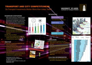 TRANSPORT AND CITY COMPETITVNESS
Do Transport Investments Matter More than Lower Taxes?
Dissertation for M.Sc. (Eng) in
Transport Planning and Engineering
By Nalbi Sadek, B. Sc.,
Supervisors: Caroline Mullen & James Laird
September 2015
BACKGROUND & MOTIVATIONS
With scarce resources, limited budgets
and continued emphasis on economic
development and growth; how do local
governments go about implementing
their economic development policies?
 Is transport infrastructure investment
the beating heart of economic
redevelopment?
 To what extent do fiscal policies
influence business attitudes and
decisions (location and investment
choices)?
 Why focus on Cities?
 Do the City Competitiveness rankings
matter? Should Cities be pursuing City
Competitiveness superiority?
OBJECTIVES
 Identify an operational definition for
City Competitiveness.
 Review the factors (policy tools)
promoting economic growth &
development and their degree of
importance
 How do local governments pursue City
Competitiveness (using case studies) in
comparison to academic theory
UNIVERSITY OF LEEDS
Institute for Transport Studies
METHODOLOGY
•Formulate Research Questions
Literature Review
•Review Case Studies (Greater
Manchester and Leeds)
•Stakeholders Interviews
•Targeted Literature Review
Problem Solving
•Future Work Recommendations
Conclusions
CONCLUSIONS:
Which factors to pursue first are
dependent on the unique characteristics
of a city
There are fundamental characteristics
needed for economic development and
hence are universally applicable
Raising government funds and
government investments are an
interactive cycle rather than conflicting
objectives
Future Work RECOMMENDATION
Investigate how city competiveness is
perceived in developing countries
 