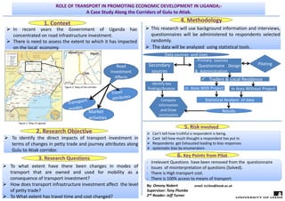 1. Context
 In recent years the Government of Uganda has
concentrated on road infrastructure investment.
 There is need to assess the extent to which it has impacted
on the local economy.
 In recent years the Government of Uganda has
concentrated on road infrastructure investment.
 There is need to assess the extent to which it has impacted
on the local economy.
ROLE OF TRANSPORT IN PROMOTING ECONOMIC DEVELOPMENT IN UGANDA;‐
A Case Study Along the Corridors of Gulu to Atiak.
2. Research Objective
 To identify the direct impacts of transport investment in
terms of changes in petty trade and journey attributes along
Gulu to Atiak corridor.
 To identify the direct impacts of transport investment in
terms of changes in petty trade and journey attributes along
Gulu to Atiak corridor.
4. Methodology
3. Research Questions 
 To what extent have there been changes in modes of
transport that are owned and used for mobility as a
consequence of transport investment?
 How does transport infrastructure investment affect the level
of petty trade?
 To What extent has travel time and cost changed?
 To what extent have there been changes in modes of
transport that are owned and used for mobility as a
consequence of transport investment?
 How does transport infrastructure investment affect the level
of petty trade?
 To What extent has travel time and cost changed?
‐ Primary sources
‐ Questionnaire Design
& Administration
 Traders & Local Residence
In  Area With Project In Area Without Project
Statistical Analysis  of data
Secondary 
sources
Results 
Compare
information 
and Draw 
conclusions
Data sources  and Uses
 Can’t tell how truthful a respondent is being.
 Cant tell how much thought a respondent has put in.
 Respondents get Exhausted leading to bias responses
 systematic bias by enumerators
5. Risk involved
6. Key Points from Pilot
‐
‐
‐ Irrelevant Questions have been removed from the questionnaire
‐ Issues of misinterpretation of questions (Solved).
‐ There is High transport cost.
‐ There is 100% access to means of transport
 This research will use background information and interviews,
questionnaires will be administered to respondents selected
randomly.
 The data will be analyzed using statistical tools .
 This research will use background information and interviews,
questionnaires will be administered to respondents selected
randomly.
 The data will be analyzed using statistical tools .
Identify key 
findings/Analyze
Road 
Investment 
Affects
Market
activities
Piloting
By: Omony Nobert                  email: ts13no@leeds.ac.uk
Supervisor: Tony Plumbe
2nd Reader: Jeff Turner
Figure 1: Map of Uganda
Figure 2: Map of the corridor
 