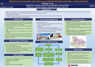 Effectiveness Evaluation of the Discounted Residential MetroCard Plan in West Yorkshire
Mengjiao Long
Supervisor: Jeremy Toner; Second Reader: Jeremy Shires
UNIVERSITY OF LEEDS Institute for Transport Studies, University of Leeds, Leeds, UK
Introduction
Proposed Methodology
Background
Predicted Results
References
The Aim and Objectives
Visit to the Study Area
Related Literature 
Review
Survey 
Design
Indicator 
Identification 
Questionnaire Delivery 
to the Control and 
Experiment Group
GIS and 
Census data 
Comments on 
the Plan
Data 
Collection
Data Analysis
Result Report and 
Conclusions 
The Coverage and Scope
Data Category
ITS
In order to encourage the new house occupier to utilise public transport from the very start, the Residential MetroCard (RMC) Scheme first launched in 2006 is a joint initiative between Metro, West
Yorkshire bus and rail operators. If a RMC agreement is in place, the new house occupier can enjoy:
• One RMC for each household.
• Totally free buses and trains in West Yorkshire for the first year, 25% discount in the second year and 10% discount in the third year.
• Property developers pay the balance for each household.
A major problem facing West Yorkshire today is the increasing
car use and decreasing public transport use, especially the bus.
Based on 2010 census data, in West Yorkshire:
• 32% of households have no car, 43% have one car and 20%
two or more cars.
• The bus patronage has been decreasing, a 5.5% decrease in
2010.
• Mode share: 56.1% car, 22.2% bus, train 16%, 4.2% walk,
1.6% cycle.
As a short term incentive (just 3 years), the RMC scheme is
expected to influence the travel habit of new house owners in
the long term, attracting them out of cars and taking public
transport as a preference.
A survey will be conducted among the targeted population.
• Focus on all journey types.
• Focus on households not individuals.
• The target experiment population is the new house occupiers
with a provision of RMC scheme in West Yorkshire.
• The target control population will be the new house occupiers
without a RMC scheme provision.
A point to point comparison will be applied to analyse the
collected data, mainly involving data:
• Household basic information
• RMC use
• Car use
• Public transport accessibility and quality
The aim of the topic is to:
• Study the impacts of the RMC plan on travel behaviour
change in the target households.
The objectives:
• Identity factors that affect residents mode choice.
• To identify whether the scheme has helped the property
developers mitigate traffic generation from new home
buyers in the short and long term perspective.
The predicted outcomes should be:
• Residents in the experiment group should have a higher
use of public transport, especially in the first year, and may
decrease in the following 2 years.
• RMC should restrain the car increase at least in the first 3
years.
• Residents’ awareness in the experiment area on public
transport use will be improved in the long term.
• Off-peak travels may have a higher use of public transport.
• Good degree of satisfaction from new residents.
• Thøgersen, J. and Møller, B. 2008. Breaking car use habits: The
effectiveness of a free one-month travelcard. Transportation. 35(3),
pp.329-345.
• Bonsall P. Do we know whether personal travel planning really
works?[J]. Transport Policy, 2009, 16(6): 306-314.
• Chatterjee K. A comparative evaluation of large-scale personal travel
planning projects in England[J]. Transport Policy, 2009, 16(6): 293-
305.
• Möser G, Bamberg S. The effectiveness of soft transport policy
measures: A critical assessment and meta-analysis of empirical
evidence[J]. Journal of Environmental Psychology, 2008, 28(1): 10-26
 