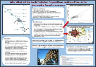 Hypothesis 1: As house prices increase, the house price uplift
per minute of time saving from public transport decreases.
Background and Proposal
• High congestion on the A660 corridor
• Tram proposal scrapped in 2005 due to escalating costs
• Trolleybus proposed as cheaper alternative at £250 million to run
between Holt Park in the north-west to Stourton in the south-east
• Electrically powered by overhead cables
• 65% route segregation, Peak frequency of 10 services per hour
• Due to open in 2020 if approved by government
Current Literature
• Travel time is main transport characteristic reflected on house prices
• Current hedonic pricing methods only give overall percentage change
in house prices
• Steer Davies Greave (2013) used a linear model from Volaterra (2008)
to predict house price changes from the Leeds trolleybus, though the
model is only a good fit to actual house prices up to about £150,000,
after which the model overestimates house prices
• Du and Mulley (2012) found areas were affected differently in the Tyne
and Wear region from changes in public transport accessibility, by use
of geographically weighted regression. Larger percentage changes in
house prices per change in accessibility occurred in poorer areas
compared to richer areas
Value this work will add to the subject area
• Provide clear evidence of house price uplift deviating from a
uniform uplift when certain characteristics are strong
• Provide solid grounding for further research into different
house price uplift from transport investment
Hypothesis 2: As car ownership increases, the house price uplift
per minute of time saving from public transport decreases.
Map of Local parameter estimates of house prices in Tyne and
Wear, associated with Public Transport Accessibility
Methodology
• Using past investments in transport infrastructure to
assess the property price changes caused by changes in
travel time
• Use Arc GIS Geographically Weighted Regression to
identify house price changes per travel time saving
• Use of colour coded maps to compare areas differing in
car ownership and previous property prices
• Further regression analysis used to identify the extent
car ownership and previous property prices are
responsible for changes in house price uplift per travel
time saving
• Use of actual house prices from the UK Land Registry
• Past UK tram investments used including Manchester
Metrolink, Nottingham tram and Edinburgh tram
• Non UK trolleybuses not considered due to ridership
differences between Europe and the rest of the world,
(Currie and Delbosc, 2013), modal split differences
between the UK and Europe, except Germany (European
commission, 2012, p.47), different paced housing
markets in the UK and Germany (Hilbers et al, 2008)
Modelled House Prices Against Actual House Prices
References
• Carey-Campbell, C. 2013. A Presentation to Leeds City Council on Wednesday 8th May Regarding the Proposal NGT Trolleybus Scheme. North Leeds life. [Online]. 9 May. [Accessed
22 April 2015]. Available from: http://www.northleedslifegroup.com/
• Currie, G. and Delbosc, A. 2013. Exploring Comparative Ridership Drivers of Bus Rapid Transit and Light Rail Transit Routes. Journal of Public Transportation [Online]. 16 (2), pp.47–
65. Available from: www.researchgate.net
• Du, H. and Mulley, C. 2012. Understanding spatial variations in the impact of accessibility on land value using geographically weighted regression. Journal of Transport and Land
Use [Online]. 5 (2), pp.46-59. Available from: https://www.jtlu.org/
• European Commission. 2012. EU Transport in Figures: Statistical Pocketbook 2012. [Online]. Luxembourg City, Luxembourg: European Union. [Accessed 16 April 2015]. Available
from: http://ec.europa.eu/
• Hilbers, P. Hoffmaister, A. Banerji, A. and Shi, H. 2008. House Price Developments in Europe: A Comparison. [Online]. Washington D.C., USA: International Monetary Fund.
[Accessed 16 April 2015]. Available from: https://www.imf.org/
• New Generation Transport (NGT). No Date. New Generation Transport’s Website. [Online]. [Accessed 14 April 2015]. Available from: http://www.ngtmetro.com/
• Office of National Statistics (ONS). 2011a. 2001 vs 2011 Census – Car Ownership. [Online]. [Accessed 14 April 2015]. Available from: http://www.ons.gov.uk/
• Steer Davies Gleave. 2013. New Generation Transport for Leeds: Improving Connectivity, Adding Value. [Online]. Leeds, United Kingdom: New Generation Transport (NGT).
[Accessed 15 April 2015]. Available from: www.ngtmetro.com/
(NGT, No Date)
(Carey-Campbell, 2013)
 