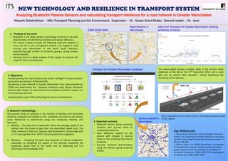 NEW TECHNOLOGY AND RESILIENCE IN TRANSPORT SYSTEM
2. Objectives
•Understanding the road infrastructure based Intelligent Transport System
particularly pertaining to ATMS and ATIS.
•Analyzing a road network in Greater Manchester from data provided by
TFGM and determining the transport resilience using Passive Bluetooth
Sensors with respect to travel times from accidents and their impacts on
the remaining road links.
•Analyzing the scope of this technology for future considerations.
1. Purpose of my work:
• Bluetooth is the latest wireless technology currently in use with
characteristics of interference resilience and power efficiency.
• The reason I chose to study the following road and network is
since, the A6 is one of England’s historic and longest A road
running past Manchester in the North South direction,
experiencing high number of accidents, giving a strong analysis
for my research.
• Carrying out an in depth analysis of this system to improve the
scope for future consideration.
3. Research methodology
The journey times of vehicles in the months of October and November
2014 are analysed and related to the accidents occurred on the chosen
route. Resilience is determined using two measures; Mobility and
Recovery.
1. Mobility – The total time is observed, where the average speed of the
vehicle over the street is less than the prescribed speed limit. The
other measure is Volume/ Capacity ratio expressed in percentage with
a V/C value greater than 100% indicating extreme congestion.
2. Recovery - Analysing the total time required to reduce congestion,
calculated by analysing the speed of the vehicles exceeding the
respective speed limit of the street and by observing the V/C
returning to its acceptable limit.
Road Network in
ManchesterCase study area
Key References
1. Grant Muller and Usher (2013) Intelligent Transport
System: The propensity of environmental and economic
benefits: Technology forecasting and social change. Vd –
82, pp 149-166..
2. Murray- Tuite, P. M. (2006, December). A comparison
of transportation network resilience under simulated
system optimum and user equilibrium conditions. In
Simulation Conference, 2006. WSC 06. Proceedings of
the Winter (pp. 1398-1405). IEEE.
MAC IDs
http://www.libelium.com/vehicle_traffic_monitoring_bluetooth_sensor
s_over_zigbee/
4. Expected outcome
• Bluetooth devices being extremely
sensitive with journey times to
unexpected situations.
• Clear difference spotted by the
devices with changes in journey
times on the remaining links due to
accidents.
• Accurate resilience determination
using the devices giving empirical
results.
Data from Transport for Greater Manchester showing
sensitivity of device
Match count
The above graph shows a sudden peak in the journey times
observed on the A6 on the 17th November 2014 with a wide
gap and no vehicle data recorded clearly illustrating the
sensitivity of the devices.
Transport For Greater Manchester Database
Sensors placed in
Manchester
 