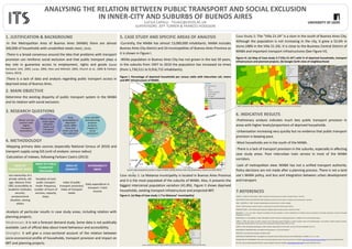 ANALYSING THE RELATION BETWEEN PUBLIC TRANSPORT AND SOCIAL EXCLUSION
IN INNER-CITY AND SUBURBS OF BUENOS AIRES
LUCILA CAPELLI - TS14LC@LEEDS.AC.UK
SUPERVISORS: JEFF TURNER & FRANCES HODGSON
1. JUSTIFICATION & BACKGROUND
-In the Metropolitan Area of Buenos Aires (MABA) there are almost
340,000 of households with unsatisfied needs (INDEC, 2010).
-There is a broad consensus around the idea that problems with transport
provision can reinforce social exclusion and that public transport plays a
key role in guarantee access to employment, rights and goods (Social
Exclusion Unit, 2003, Lucas, 2004, Hine and Mitchell, 2003, Church et al., 2000 & Farbiarz
Castro, 2013).
-There is a lack of data and analysis regarding public transport access in
deprived areas of Buenos Aires.
2. MAIN OBJECTIVE
Determine the existing disparity of public transport system in the MABA
and its relation with social exclusion.
3. RESEARCH QUESTIONS
4. METHODOLOGY
-Mapping primary data sources (especially National Census of 2010) and
transport supply using GIS (unit of analysis: census radius)
-Calculation of indexes, following Farbiarz Castro (2013):
-Analysis of particular results in case study areas, including relation with
planning projects.
Weaknesses: it is not a forecast demand study. Some data is not publically
available. Lack of official data about travel behaviour and accessibility.
Strengths: it will give a cross-sectional account of the relation between
socio-economical profile of households, transport provision and impact on
BRT and planning projects.
5. CASE STUDY AND SPECIFIC AREAS OF ANALYSIS
-Currently, the MABA has almost 13,000,000 inhabitants. MABA includes
Buenos Aires City district and 24 municipalities of Buenos Aires Province as
it is shown in Figure I.
-While population in Buenos Aires City has not grown in the last 50 years,
in the suburbs from 1947 to 2010 the population has increased six times
(from 1,730,511 to 9,916,715 inhabitants).
Case study 1: La Matanza municipality is located in Buenos Aires Province
and it is the most populated of the suburbs of MABA. Also, it presents the
biggest intercensal population variation (41.8%). Figure II shows deprived
households, existing transport infrastructure and projected BRT.
Case Study 2: The “Villa 21-24” is a slum in the south of Buenos Aires City.
Although the population is not increasing in the city, it grew a 52.6% in
slums (48% in the Villa 21-24). It is close to the Business Central District of
MABA and important transport infrastructures (See Figure III).
6. INDICATIVE RESULTS
-Preliminary analysis indicates much lees public transport provision in
areas with higher levels/proportions of deprived households.
-Urbanisation increasing very quickly but no evidence that public transport
provision is keeping pace.
-Most households are in the south of the MABA.
-There is a lack of transport provision in the suburbs, especially in affecting
case study areas. Poor interurban train service in most of the MABA
corridors.
-Lack of metropolitan view: MABA has not a unified transport authority.
Policy decisions are not made after a planning process. There is not a land
use´s MABA policy, and less and integration between urban development
and transport.
7.REFERENCES
CHURCH, A., FROST, M. & SULLIVAN, K. 2000. Transport and social exclusion in London. Transport Policy, 7, 195-205.
GREAT BRITAIN. SOCIAL EXCLUSION UNIT 2003. Making the connections Final report on transport and social exclusion: summary.
HINE, J. & MITCHELL, F. 2003. Transport disadvantage and social exclusion. London, Aschgate.
LUCAS, K. 2004. Running on empty. Transport, social exclusion and environmental justice. Bristol.
FARBIARZ CASTRO, V. 2013. Measuring the disparity in Bogotá's public transport system. University of Leeds.
BOCAREJO S., J. O. H., D.R. 2012. Transport accessibility and social inequities: a tool for identification of mobility needs and evaluation of transport investments. Journal of Transport
Geography, 24, 142-154.
CARRUTHERS, R. D., M; SAURKAR, A. 2005. Affordability of Public Transport in Developing Countries. In: GROUP, T. W. B. (ed.) Transport Papers.
CURRIE, G. 2004. Gap analysis of public transport needs. Measuring spatial distribution of public transport needs and identifying gaps in the quality of public transport provision.
Transportation Research Record. The Journal of the Transportation Research Board, 1895, 137-146.
CURRIE, G. 2010. Quantifying spatial gaps in public transport supply based on social needs. Journal of Transport Geography, 18, 31-41.
DEPARTMEN OF TRANSPORT 2006. Accessibility Planning Guidance. In: DFT (ed.) Guidance
INDEC 2010. Censo Nacional de Hogares y Población 2010.
SECRETARÍA DE TRANSPORTE 2007. Investigación de Transporte Urbano Público de Buenos Aires (INTRUPUBA). In: NACIÓN, S. D. T. D. L. (ed.).
BUENOS AIRES CITY GOVERNMENT. 2015. Buenos Aires Data [Online]. Buenos Aires City Government. Available: http://data.buenosaires.gob.ar/dataset [Accessed 10/04/2015 2015].
IGN. 2015. Base de datos geografica [Online]. Instituto Geografico Nacional. Available: http://www.ign.gob.ar/sig [Accessed 10/04/2015 2015].
Figure I. Percentage of deprived households per census radio with interurban rail, metro
and BRT infrastructure of MABA.
Source: map prepared by author in base of INDEC (2010); Buenos Aires City Government (2015) and IGM (2015)
Figure III. (a) Map of Case study 2 (“Villa 21-24”) with % of deprived households, transport
infrastructure and planned projects. (b) Google Earth view of neighbourhood
Figure II. (a) Map of Case study 1 (“La Matanza” municipality)
Source: prepared by author in base of INDEC (2010); Buenos Aires City Government (2015) and IGM (2015)
Source: prepared by author in base of INDEC (2010); Buenos Aires City Government (2015) and IGM (2015)
b.a.
 