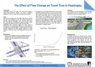 The Effect of Flow Change on Travel Time in Headingley
Student: Joseph Matar
INSTITUTE FOR TRANSPORT STUDIES
UNIVERSITY OF LEEDS
Supervisor: Dr. James Tate 2nd Reader: Prof. Simon Shepherd
TravelTimeInSec
Flow in PCU/hr/lane
Travel Time – Flow Relation
References
• Akcelik, R. 2003. Speed-flow models for uninterrupted traffic facilities
• Lei, H. Predicting corridor-level travel time distributions based on stochastic flow and capacity variations
• Charlesworth, J. 1975. Relation between travel-time and traffic for the links of road networks controlled by fixed-time signals.
 Congestion is a non-linear phenomenon, once you go
above the capacity threshold, each car you add to the
flow, it adds a non-linear value to the travel time. If the
flow value varies from zero to a certain free flow
value, there is no congestion and the travel time is
low, and even constant in some cases. However, after
reaching the road capacity, congestion starts. A queue
shapes up and shockwave is seen, as a result the
travel time increases severely. The relation between
travel time and flow rate is not linear, the relation is
represented in the graph below:
Introduction
Headingley road is an urban, two lane road located in
Leeds, West Yorkshire, England. This road is congested,
especially in the a.m. peak hours, towards the city centre.
Methodology
 Aimsun is an integrated transport modelling software, it
visualizes the network and calculates travel time of
vehicles. The data collected will be compared with
Aimsun result.
Travel time – flow relation can be represented by the
following equation: 𝑡 𝑓 = 𝑎 + 𝑏𝑓 𝑛
With:
o a is the free flow travel time in seconds
o f is a variable representing the flow in PCU/hr/lane
o b is a constant
Background
In Sweden, the flow was reduced by 20%, so 80%
of vehicles are still using the road, however, as we
can see in the pictures below that there was no
more congestion. The picture on the left
represents the old situation, and the picture on the
right represents the case with the reduction of
20% the flow.
Data
Data will be provided from ITS, traffic data will be provided
from the loop detectors to find the number and type of
vehicles crossing Headingley road, and also their travel
time. The data will be analysed, to see the change of flow
throughout the week and how it varies during the day.
Headingley has a maximum speed of 30 mph, which is
relatively low. A small absolute difference in travel speeds at
low speeds has a greater effect on travel time than the same
absolute difference at higher speeds, therefore a small
change in speed will have a significant effect on the travel
time.
Objective
The objective of the dissertation is to find that
turning point, when the congestion starts, and the
travel-time to flow curve grows rapidly.
 