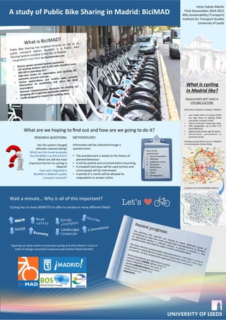 A	
  study	
  of	
  Public	
  Bike	
  Sharing	
  in	
  Madrid:	
  BiciMAD	
  
What	
  are	
  we	
  hoping	
  to	
  ﬁnd	
  out	
  and	
  how	
  are	
  we	
  going	
  to	
  do	
  it?	
  
Wait	
  a	
  minute…	
  Why	
  is	
  all	
  of	
  this	
  important?	
  
Let’s
Madrid	
  DOES	
  NOT	
  HAVE	
  A	
  
CYCLING	
  CULTURE	
  
	
  
Quick	
  facts	
  related	
  to	
  cycling	
  in	
  Madrid:	
  
	
  
•  Low	
  modal	
  share	
  of	
  cycling	
  (0.6%)	
  
but	
   high	
   share	
   of	
   walking	
   (36%)	
  
and	
  public	
  transport	
  (43%)	
  
•  316	
  km	
  of	
  bicycle	
  routes	
  (see	
  map)	
  
•  Hilly	
   topography,	
   up	
   to	
   200	
   m	
   of	
  
level	
  diﬀerence	
  
•  Aging	
  society	
  (mean	
  age	
  43	
  years)	
  
•  Government	
   commitment	
   to	
  
promote	
  cycling	
  
Exisng	
  cycling	
  infrastructure	
  in	
  Madrid	
  
in	
  red	
  and	
  green	
  (Green	
  Ring):	
  
What	
  is	
  cycling	
  
in	
  Madrid	
  like?	
  
Locaon	
  of	
  current	
  BiciMAD	
  staons:	
  
Irene	
  Cobián	
  Mar_n	
  
Final	
  Dissertaon	
  2014-­‐2015	
  
MSc	
  Sustainability	
  (Transport)	
  
Instute	
  for	
  Transport	
  Studies	
  
University	
  of	
  Leeds	
  
Recent progress:

The piloting was carried out trying to reach different types of
individuals so that the small sample was representative (a student,
an employed person, a retired person, a parent, a tourist…). The
questionnaire was ﬁxed to make it more understandable.

The ﬁnal version questionnaire was launched on 10th April. It will be
allowed to respondents to send their responses back until 10th May
(a month). At the moment 32 responses have been delivered.

RESEARCH	
  QUESTIONS:	
  
	
  
Has	
  the	
  system	
  changed	
  
actudes	
  towards	
  biking?	
  
Which	
  are	
  the	
  travel	
  purposes	
  
that	
  BiciMAD	
  is	
  preferred	
  for?	
  
Which	
  are	
  sll	
  the	
  most	
  
important	
  barriers	
  to	
  cycling	
  in	
  
Madrid?	
  
How	
  well	
  integrated	
  is	
  
BiciMAD	
  in	
  Madrid’s	
  public	
  
transport	
  network?	
  
METHODOLOGY:	
  
	
  
Informaon	
  will	
  be	
  collected	
  through	
  a	
  
quesonnaire:	
  
	
  
•  The	
  quesonnaire	
  is	
  based	
  on	
  the	
  theory	
  of	
  
planned	
  behaviour	
  
•  It	
  will	
  be	
  piloted	
  and	
  corrected	
  before	
  launching	
  
•  A	
  snowball	
  technique	
  will	
  be	
  used	
  (online)	
  and	
  
some	
  people	
  will	
  be	
  interviewed	
  
•  A	
  period	
  of	
  a	
  month	
  will	
  be	
  allowed	
  for	
  
respondents	
  to	
  answer	
  online	
  
	
  
	
  
What	
  is	
  BiciMAD?	
  
Public	
   Bike	
   Sharing	
   has	
   enabled	
   bicycles	
   to	
   rise	
   as	
   as	
  
public	
   transport	
   opon.	
   BiciMAD	
   is	
   a	
   Public	
   Bike	
  
Sharing	
  System	
  installed	
  in	
  the	
  city	
  of	
  Madrid.	
  	
  
	
   Inaugurated	
  in	
  June	
  2014,	
  its	
  characteris;cs	
  are:	
  
	
  
•  Electric-­‐power-­‐assisted	
  bycicles	
  (pedelecs)	
  
•  123	
  docking	
  sta;ons	
  with	
  3,120	
  racks	
  installed	
  every	
  
300-­‐500	
  m	
  opera;ng	
  24/7	
  
•  High-­‐tech	
   kiosks	
   for	
   registra;on,	
   pick	
   up/drop	
   oﬀ,	
  
payment,	
  account	
  recharge…	
  
•  Online	
   applica;ons	
   and	
   mobile	
   apps	
   provide	
  
informa;on	
   on	
   availability	
   and	
   allow	
   for	
   dock	
  
reserva;ons	
  
•  Demand	
   responsiveness:	
   discounts	
   for	
   picking	
   up/
dropping	
  oﬀ	
  in	
  high/low	
  availability	
  sta;ons	
  
•  Tariﬀs	
  designed	
  to	
  respect	
  the	
  walking	
  share	
  
Parts	
  of	
  the	
  
quesionnaire:	
  
1.  General	
  quesons	
  
2.  Actudes	
  
3.  Subjecve	
  norms	
  
4.  Perceived	
  
behavioural	
  
control	
  
5.  Habits	
  
6.  Demographics	
  
Cycling	
  has	
  so	
  many	
  BENEFTIS	
  to	
  oﬀer	
  to	
  society	
  in	
  many	
  diﬀerent	
  ﬁelds!	
  	
  
	
  
Figuring	
  out	
  what	
  works	
  to	
  promote	
  cycling	
  and	
  what	
  doesn’t	
  is	
  key	
  in	
  
order	
  to	
  design	
  successful	
  measures	
  and	
  achieve	
  these	
  beneﬁts.	
  
	
  
	
  
NOISE
	
  
HEALTH
	
  
Economy
	
  
Road
safety
	
  
Landscape
invasion
	
  
Energy
consumption	

	
  
Convenience
	
  
POLLUTION	
  
First impressions are that there is great 
concern about safety (great speed of 
cars in Madrid) due to the lack of 
cycling infrastructure and that 
respondents consider the 
system to be too 
expensive.

 