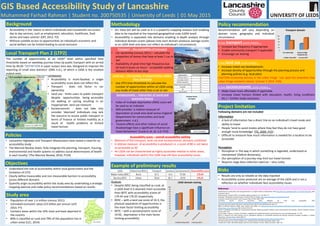 GIS Based Accessibility Study of Lancashire
Muhammed Farhad Rahman | Student no. 200750535 | University of Leeds | 01 May 2015
Background
• Accessibility is the ‘extent to which individuals and households can access 
day to day services, such as employment, education, healthcare, food 
stores and town centres’ (DfT, 2012. P2)
• Without suitable access to opportunities an individual’s economic and 
social welfare can be limited leading to social exclusion
Study area
• Population of over 1.4 million (census 2011)
• Estimated economic value £23 billion per annum (LEP, 
2014. P7)
• Contains areas within the 10% most and least deprived in 
the country
• 80% is classified as rural and 79% of the population live in 
urban areas (LCC, 2014)
The number of opportunities at an LSOA* level within specified time
thresholds based on weekday journey times by public transport with an arrival
time by 09.00 *DEFINITION A super output area was ‘designed to improve the
reporting of small area statistics’ (ONS n.d.), of which a LSOA is the smallest
output area.
Objectives
• Understand the role of accessibility within local government and the 
limitation of LTP2
• Clearly define measurable and non measurable barriers to accessibility 
across different domains
• Quantify origin accessibility within the study area by undertaking a strategic 
mapping exercise and make policy recommendations based on results
Local Transport Plan 2 (LTP2)
Methodology
Limitations
• Accessibility is multi‐faceted; a single
accessibility score does not reflect this
• Transport ‐ does not factor in car
ownership
• Land use ‐ limits users to public transport
despite opportunities being accessible
via walking or cycling resulting in an
inappropriate land use measure
• Socioeconomic ‐ does not take into
consider 'deprived' individuals may lack
the resource to access public transport in
terms of finance or limited mobility as a
result of health problems or limited
travel horizon
• Arc View GIS will be used as it is a powerful mapping analysis tool enabling
data to be inputted at the required geographical scale (LSOA level)
• Accessibility is separated into domains enabling in‐depth analysis through
individual domain scores [please note each domain produces average scores
at an LSOA level and does not reflect an individual’s circumstance]
Transport – the availability of transport
• Car ownership (census 2011) – calculate the 
proportion of homes that have at least 1 car or 
van 
• Availability of peak time high frequency bus 
(at least 6 buses an hour) – acceptable walking 
distance 400m to bus stop
Land use – the number of opportunities within 
time threshold
• Use LTP2 time thresholds to calculate the 
number of opportunities within an LSOA using 
any mode of travel other than a car or van
Socioeconomic – interaction of social and 
economic factors
• Index of multiple deprivation (IMD) score will 
be used as an indicator
• IMD provides ‘a relative measure of 
deprivation at small area level across England’ 
(Department for communities and local 
government. n.d.). 
• ‘Income effects and other indices of social 
disadvantage have a significant influence on 
travel behaviours' (Lucas K, et .al. n.d. P14) 
Accessibility score – overall accessibility ranking
• Measure of the transport, land use and socioeconomic domains combined
• A relative measure  of accessibility is produced i.e. a score of 80 is not twice 
as accessible as 40
• An LSOA can be characterised as highly accessible relative to other areas, 
however, individuals within the LSOA may still face accessibility issues
Example of preliminary results
Policy recommendation
A low transport score means….
• Increase bus frequency if appropriate
• Enable community transport if applicable
• Encourage car sharing 
Analysis
• Despite 005C being classified as rural, at 
a LSOA level it is deemed more accessible 
than 007C with accessibility scores of 
179.44 and 176.25 respectively
• 005C – with a land use score of 14.3, the 
physical separation of opportunities is 
the main factor limiting accessibility
• 007C – with a socioeconomic score of 
19.92,  deprivation is the main factor 
limiting accessibility
Project limitation
Following domains are not included
A low land use score means….
• Increase mixed use developments
• Increase density of opportunities through the planning process and 
planning policies (e.g. local plan)
CAUTION increasing density in the urban fringe 'can spoil the amenities that
urban fringe resident's desire' (Litman T, 2015. P26).
A low socioeconomic score means....
• Make travel more affordable if applicable
• Increase travel horizon (linked with education, health, living conditions
etc.) – further study necessary
Information
• A lack of information has a direct link on an individual’s travel mode and 
ability to travel
• People ‘tend to avoid modes where they feel they do not have good 
enough route knowledge' (TfL, 2009. P15). 
• Difficult to measure how much information is needed for a location to be 
accessible
Perception
• Perception is 'the way in which something is regarded, understood or 
interpreted’ (Oxford dictionary).
• Our perception of a journey may limit our travel horizon
• Requires large data collection exercise – very costly
References
Department for communities and local government n.d. English Indices of Deprivation 2010 http://data.gov.uk/dataset/index‐of‐multiple‐deprivation date
accessed 21.04.15
Department for Transport (DfT). Accessibility statistics guidance V1.2. July 2012. P2
Geograph. Photograph every grid square. Portland Street Accrington. http://www.geograph.org.uk/photo/2311769
Lancashire County Council (LCC). Local Transport Plan 2 (LTP2), 2006. P355
Lancashire County Council (LCC).Rural urban definition for small area geographies. 2014
http://www3.lancashire.gov.uk/corporate/web/?siteid=6116&pageid=43246&e=e date accessed 21.04.15
Lancashire Enterprise Partnership (LEP). A Gorwth Deal for the Arc of Prosperity March 2014. P7
Office of National Statistics (ONS). Super Output Area (SOA). n.d. http://www.ons.gov.uk/ons/guide‐method/geography/beginner‐s‐guide/census/super‐
output‐areas‐‐soas‐/index.html date accessed 21.04.15
Litman T, Evaluating accessibility for transportation planning. Measuring people’s ability to reach desired goods and activities. Victoria Transport Institute.
January 2015. P26
Lucas K, Bates J, Moore J, Carrasco J & Antonio J. Modelling the relationship between travel behaviours and social disadvantage. n.d. P14
Morris K. Research into travel horizons and its subsequent influence on accessibility planning and demand responsive transport strategies in Greater
Manchester. Halcrow Group Limited 2006. P1
Oxford dictionary http://www.oxforddictionaries.com/definition/english/perception date accessed 21.04.15
The Marmot Review, Fair Society, Healthy Lives. Strategic Review of Health Inequalities (2010). P134
Transport for London (TfL) Older people’s experience of travelling in London. Mayor of London. 2009. P15
Risks
• Results are only as reliable as the data inputted
• Accessibility scores produced are an average of the LSOA and is not a 
reflection on whether individuals face accessibility issues
0
10
20
30
40
50
60
70
80
90
100
LSOA domain scoring
Ribble Valley 005C Burnley 007C
Source: LCC, 2006. P355
LTP2: Accessibility mapping exercise
Burnley bus station
Portland Street, 
Accrington
Source: Geograph
Policies
• Lancashire Highways and Transport Masterplans have stated a need for an 
accessibility study
• The Marmot Review states ‘fully integrate the planning, transport, housing, 
environmental and health systems to address social determinants of health 
in each locality’ (The Marmot Review, 2010, P134)
Recommendation will vary depending on
domain score, geography and individual
circumstance
0
20
40
60
80
100
Car ownership Access to high
frequency bus
Transport domain
Ribble Valley 005C Burnley 007C
 