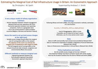Estimating the Marginal Cost of Rail Infrastructure Usage in Britain: An Econometric Approach
By Christophe J. W. Speth Supervised by Andrew S. J. Smith
A very unique model of railway organisation
in Britain:
- Vertical separation between network management
(Network Rail) and train operations (28 TOCs)
- Horizontal separation between train operating
companies, mainly on a geographic basis
- This is not current practice in other European
countries (Belgium, Germany and Northern Ireland)
Hence the need to set up track access charges
at the right level:
- Variable access charges should reflect the marginal
cost of running extra traffic on the network
- The objective of this work is to estimate the
marginal cost of maintenance with respect to traffic
- The full marginal cost of running traffic on the
network should also take renewals, congestion and
environmental effects into account
Different methods to measure marginal cost:
- Engineering approach (bottom-up)
- Cost allocation approach (top-down)
- Econometric approach (top-down)
Methodology:
- Following Wheat and Smith (2008), and using econometric methods, estimation
of a cost function:
𝑚_𝑐𝑜𝑠𝑡𝑠𝑖 = 𝑓 𝑡𝑟𝑎𝑓𝑓𝑖𝑐𝑖, 𝑖𝑛𝑓𝑟𝑎_𝑐𝑖, 𝑖𝑛𝑝𝑢𝑡_𝑝𝑟𝑖𝑐𝑒𝑠𝑖
- Level of disaggregation: MDU or route
- If possible, use of a panel (of at least 5 years)
- Otherwise, use of a cross-section (only 1 year)
Data:
- Data on traffic (and possibly input prices) to be provided by Network Rail?
- Data on maintenance expenditure available in Regulatory Financial Statements
(Network Rail, 2014a)
- Data on infrastructure characteristics in Annual Return (Network Rail, 2014b)
Policy implications and results:
- Are the variable access charges set too low in Britain?
- Cost elasticity findings may help to compare results with similar studies
- How has the situation evolved since the work of Wheat and Smith (2008)?
…
References
• Abrantes, P., Wheat, P., Iwnicki, S., Nash, C., Smith, A.S.J., 2007. Review of Rail Track Cost Allocation Studies for Deliverable 1 of CATRIN.
• Kennedy, J., Smith, A.S.J., 2004. Assessing the Efficient Cost of Sustaining Britain’s Rail Network: Perspectives Based on Zonal Comparisons. J.
Transp. Econ. Policy 38, 157–190.
• Link, H., Stuhlemmer, A., Haraldsson, M., Abrantes, P., Wheat, P., Iwnicki, S., Nash, C., Smith, A.S.J., 2008. Cost Allocation Practices in the
European Transport Sector.
• Network Rail, 2014a. 2014 Regulatory Financial Statements.
• Network Rail, 2014b. Annual Return 2014.
• Smith, A.S.J., Kaushal, A., Odolinski, K., Iwnicki, S., Wheat, P., 2014. Developing Improved Understanding of the Relative Cost of Damage
Mechanisms through Integrating Engineering Simulation and Statistical Modelling Approaches.
• Wheat, P., Smith, A.S.J., 2008. Assessing the Marginal Infrastructure Maintenance Wear and Tear Costs for Britain’s Railway Network. J. Transp.
Econ. Policy 42, 189–224.
Image Credits
• http://www.londonmidlandparking.com/images/lm-logo.jpg
• http://www.trackandtrain.org.uk/wp-content/uploads/2012/01/trans-pennine-express.png
• http://www.petsallowed.co.uk/images/arrivawales.gif
• https://twitter.com/networkrail
• http://referentiel.nouvelobs.com/file/5153596.jpg
• http://www.trimble.com/rail/images/railwayTrolley_imageLR.jpg
• http://www.networkrail.co.uk/aspx/10451.aspx
 