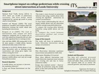Smartphone	
  impact	
  on	
  college	
  pedestrians	
  while	
  crossing	
  
street	
  intersection	
  at	
  Leeds	
  University	
  
	
  Background	
   Objec0ves	
  
Methodology	
  
Scope	
  of	
  the	
  research	
  
Chen	
  and	
  Katz	
  (2009):	
  92%	
  young	
  adult	
  in	
  the	
  
UK	
   were	
   possess	
   a	
   mobile	
   phone,	
   become	
  
addicted	
  and	
  daily	
  needs	
  in	
  their	
  lives	
  	
  
Hat$ield	
   and	
   Murphy	
   (2006):	
   The	
   usual	
  
pedestrian	
  casualties	
  most	
  happen	
  when	
  the	
  
pedestrian	
   crossing	
   the	
   street,	
   which	
   also	
  
including	
  the	
  intersection	
  
Schwebel	
  et	
  al	
  (2012):	
  Mobile	
  phone	
  or	
  any	
  
other	
   distraction	
   such	
   as	
   listening	
   music,	
  
conversation	
   and	
   eating	
   gives	
   higher	
   risk	
  
while	
  crossing	
  the	
  street	
  	
  
Bungum	
   et	
   al	
   (2005):	
   The	
   road	
   or	
  
intersections	
   near	
   campus	
   are	
   more	
  
dangerous	
   compared	
   not	
   in	
   campus	
   site	
   as	
  
were	
  the	
  pedestrian	
  frequently	
  did	
  not	
  obey	
  
the	
  traf$ic	
  signalized	
  due	
  to	
  running	
  on	
  time	
  
This	
   study	
   is	
   more	
   focused	
   on	
   pedestrian	
  
behaviors	
  that	
  using	
  a	
  mobile	
  phone	
  while	
  
crossing	
   the	
   signalized	
   	
   intersection	
   on	
  
campus	
  circumstances.	
  	
  
To	
   have	
   better	
   understanding	
   the	
   role	
   of	
  
impact	
   mobile	
   phone	
   and	
   any	
   distraction	
  
activities	
  among	
  young	
  adult	
  pedestrian	
  	
  
To	
   compare	
   the	
   crossing	
   safety	
   between	
  
pedestrian	
   using	
   mobile	
   phone	
   and	
   not	
  
using	
  
To	
   compare	
   the	
   result	
   between	
  
observation	
   method	
   and	
   virtual	
  
environment	
  method	
  
Research	
  Ques0on	
  
Is	
   mobile	
   phone	
   use	
   increase	
   or	
   decrease	
  
the	
  cautionary	
  behavior?	
  
Is	
   Real	
   and	
   Virtual	
   Environment	
   are	
   the	
  
same?	
  
This	
   study	
   will	
   focus	
   on	
   pedestrian	
   at	
  
Leeds	
   University	
   intersection	
   among	
  
campus	
  circumstances	
  
National	
   Road	
   Traf$ic	
   Survey	
   (2014):	
   In	
  
2013,	
   there	
   are	
   12,304	
   of	
   pedestrians	
  
casualties,	
   200	
   were	
   killed,	
   which	
  
categorized	
   by	
   a	
   group	
   age	
   youth	
   or	
   young	
  
adult	
  in	
  Great	
  Britain.	
  	
  
Observation:	
  Weekday	
  2/2	
  h	
  period	
  
Place:	
   three	
   different	
   intersection	
   near	
  
Leeds	
  University	
  (represent	
  most	
  common	
  
used	
   crossing	
   site	
   and	
   due	
   to	
   heavy	
  
pedestrian	
  traf$ic)	
  
Analysis	
  and	
  Discussion	
  	
  
Pilot	
   Observation:	
   determine	
   cautionary	
  
measurement	
  and	
  pedestrian	
  traf$ic	
  time	
  
Figure	
  1	
  
Figure	
  2	
  
Figure	
  3	
  
The	
   data	
   will	
   collected,	
   processed	
  
statistically	
   and	
   will	
   presented	
   by	
   texts	
  
charts	
  and	
  tables.	
  Then,	
  a	
  brief	
  discussion	
  
will	
   reported	
   while	
   try	
   to	
   answer	
   the	
  
research	
  question	
  	
  and	
  reach	
  to	
  conclusion	
  
Supervisor:	
  Dr.	
  Frank	
  Lai	
  
Ciptaghani	
  Antasaputra,	
  Msc	
  Transport	
  Planning	
  
Design:	
   time	
   matched	
   control	
   –	
   observer	
  
recorded	
   all	
   pedestrian	
   using	
   the	
   mobile	
  
phone,	
  at	
  the	
  same	
  passing	
  time,	
  recorded	
  
who	
  not	
  using	
  	
  
Walker	
  et	
  al	
  (2012):	
  there	
  are	
  no	
  difference	
  
between	
   mobile	
   phone	
   user	
   and	
   not	
   trough	
  
Virtual	
  Environment	
  
 
