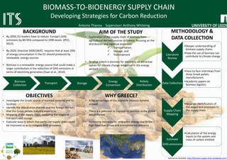 Biomass
Collection
Transport Storage
Energy
Conversion
Pellets
Distribution
BIOMASS-TO-BIOENERGY SUPPLY CHAIN
Developing Strategies for Carbon Reduction
Antonia Thanou Supervisor: Anthony Whiteing
BACKGROUND
• By 2050, EU leaders have to reduce Europe’s GHG
emissions by 80-95% compared to 1990 levels (IPCC,
2013)
• By 2020, Directive 2009/28/EC requires that at least 20%
of energy consumption in the EU should produced by
renewable energy sources
• Biomass is a renewable energy source that could make a
larger contribution in the reduction of GHG emissions in
terms of electricity generation (Evan et al., 2010)
AIM OF THE STUDY
• Exploration of the supply chain of biomass from
agricultural-derived sources in Greece, focusing on the
distribution and logistical processes:
 Transportation,
 Storage, and
 Transhipment
• To what extent is biomass for electricity an attractive
option for climate change mitigation in the energy
sector?
WHY GREECE?
• A big percentage of the available biomass remains
unused
• There is a potential to improve its position in the global
pellet market
• Increasing necessity for renewable energy due to the
high fossil fuel prices and environmental concerns
OBJECTIVES
• Investigate the Greek source of biomass material and its
location
• Identify the distribution channel and the foreign markets
that the Greek pellets-industry exports to
• Mapping of the supply chain, including the stages of
transport and storage
• Evaluate ways in which that particular supply chain could
be improved so as to mitigate GHG emissions
METHODOLOGY &
DATA COLLECTION
Literature
Review
•Deeper understanding of
biomass supply chains
•How the use of biomass can
contribute to climate change
Data Collection
•Face-to-face interviews from
three Greek pellets
manufacturers
•Academic papers on
biomass logistics
Supply Chain
Mapping
•Accurate identification of
the stages and processes in
the supply chain
Estimate
GHG emissions
•Calculation of the energy
inputs to the system and
mass of carbon emitted
References Available: http://biomass-supply-chain.simplesite.com/
http://www.ecosmartsolutionsuk.com/
http://www.bbc.co.uk/news/science-environment
http://www.alfapellet.gr/
https://www.google.co.uk/maps
 