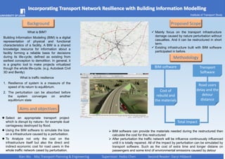 Incorporating Transport Network Resilience with Building Information Modelling
Background
What is BIM?
Building Information Modeling (BIM) is a digital
representation of physical and functional
characteristics of a facility. A BIM is a shared
knowledge resource for information about a
facility forming a reliable basis for decisions
during its life-cycle; defined as existing from
earliest conception to demolition. In general, it
is a graphic tool to make projects virtualized
though the whole life-cycle. (e.g. Autodesk Civil
3D and Bently)
What is traffic resilience
1. Resilience of system is a measure of the
speed of its return to equilibrium.
2. The perturbation can be absorbed before
the system converges on another
equilibrium state
 Select an appropriate transport project
which is disrupt by nature– for example dual
carriageway destroyed by flood.
 Using the BIM software to simulate the loss
on a infrastructure caused by a perturbation.
 To Analyze not only the cost on the
infrastructure itself but also the direct and
indirect economic cost for road users in the
whole traffic network cased by perturbation.
 Mainly focus on the transport infrastructure
damage caused by nature perturbation without
casualties. And it can be restructured in short
term.
 Existing infrastructure built with BIM software
participated in before.
Proposed Scope
Methodology
Aims and objectives
BIM software
Cost of
rebuild and
the materials
Xian Wu Msc Transport Planning & Engineering Supervisor: Haibo Chen Second Reader: Daryl Hibberd
Transport
Software
Road users
delay and the
detour
distance
Total Impact
 BIM software can provide the materials needed during the restructured then
calculate the cost for this restructured
 After perturbation the traffic network will be influence continuously influenced
until it is totally repaired. All of the impact by perturbation can be simulated by
transport software. Such as the cost of extra time and longer distane on
passengers and some kind of environmental emissions caused by detour
Institute of Transport Study
 